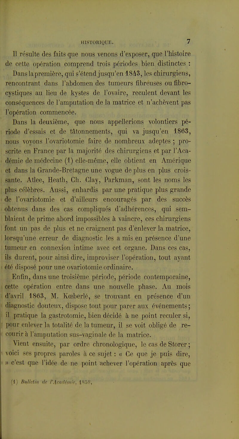 Il résulte des faits que nous venons d'exposer, que l'histoire de cette opération comprend trois périodes bien distinctes : Dans la première, qui s'étend jusqu'en 18/i3, les chirurgiens, rencontrant dans l'abdomen des tumeurs fibreuses ou fibro- cystiques au lieu de kystes de l'ovaire, reculent devant les conséquences de l'amputation de la matrice et n'achèvent pas l'opération commencée. Dans la deuxième, que nous appellerions volontiers pé- riode d'essais et de tâtonnements, qui va jusqu'en 1863, nous voyons l'ovariotomie faire de nombreux adeptes ; pro- scrite en France par la majorité des chirurgiens et par l'Aca- démie de médecine ( I) elle-même, elle obtient en Amérique et dans la Grande-Bretagne une vogue de plus en plus crois- sante. Atlee, Heath, Ch. Glay, Parkman, sont les noms les plus célèbres. Aussi, enhardis par une pratique plus grande de l'ovariotomie et d'ailleurs encouragés par des succès obtenus dans des cas compliqués d'adhérences, qui sem- blaient de prime abord impossibles à vaincre, ces chirurgiens font un pas de plus et ne craignent pas d'enlever la matrice, lorsqu'une erreur de diagnostic les a mis en présence d'une tumeur en connexion intime avec cet organe. Dans ces cas, ils durent, pour ainsi dire, improviser l'opération, tout ayant été disposé pour une ovariotomie ordinaire. Enfin, dans une troisième période, période contemporaine, cette opération entre dans une nouvelle phase. Au mois d'avril 1863, M. Kœberlé, se trouvant en présence d'un diagnostic douteux, dispose tout pour parer aux événements; il pratique la gastrotomie, bien décidé à ne point reculer si, pour enlever la totalité de la tumeur, il se voit obligé de re- courir à l'amputation sus-vaginale de la matrice. Vient ensuite, par ordre chronologique, le cas de Storer ; voici ses propres paroles à ce sujet : « Ce que je puis dire, » c'est que l'idée de ne point achever l'opération après que (1) Bulletin do. l'Acnrlêmk, 185S,