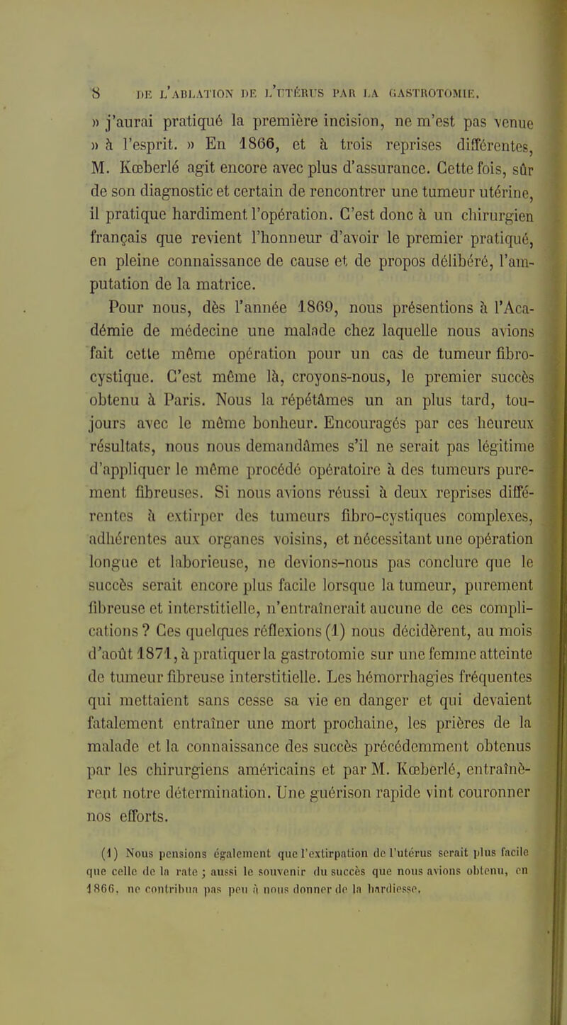 » j'aurai pratiqué la première incision, ne m'est pas venue » à l'esprit. » En 1866, et à trois reprises différentes, M. Kœberlé agit encore avec plus d'assurance. Cette fois, sûr de son diagnostic et certain de rencontrer une tumeur utérine, il pratique hardiment l'opération. C'est donc à un chirurgien français que revient l'honneur d'avoir le premier pratiqué, en pleine connaissance de cause et de propos délibéré, l'am- putation de la matrice. Pour nous, dès l'année 1869, nous présentions à l'Aca- démie de médecine une malade chez laquelle nous avions fait cette môme opération pour un cas de tumeur fibro- cystique. C'est même là, croyons-nous, le premier succès obtenu à Paris. Nous la répétâmes un an plus tard, tou- jours avec le môme bonheur. Encouragés par ces heureux résultats, nous nous demandâmes s'il ne serait pas légitime d'appliquer le môme procédé opératoire à des tumeurs pure- ment fibreuses. Si nous avions réussi à deux reprises diffé- rentes à extirper des tumeurs fibro-cystiques complexes, adhérentes aux organes voisins, et nécessitant une opération longue et laborieuse, ne devions-nous pas conclure que le succès serait encore plus facile lorsque la tumeur, purement fibreuse et interstitielle, n'entraînerait aucune de ces compli- cations ? Ces quelques réflexions (1) nous décidèrent, au mois d'août 1871, à pratiquer la gastrotomie sur une femme atteinte de tumeur fibreuse interstitielle. Les hémorrhagies fréquentes qui mettaient sans cesse sa vie en danger et qui devaient fatalemenl entraîner une mort prochaine, los prières de la malade et la connaissance des succès précédemment obtenus par les chirurgiens américains et par M. Kœberlé, entraînè- rent notre détermination. Une guérison rapide vint couronner nos efforts. (1) Nous pensions également que l'extirpation de l'utérus serait plus facile que celle de In rate ; aussi le souvenir du succès que nous avions obtenu, en 1860. ne rontribun pns peu à nous donner de la hardiesse,