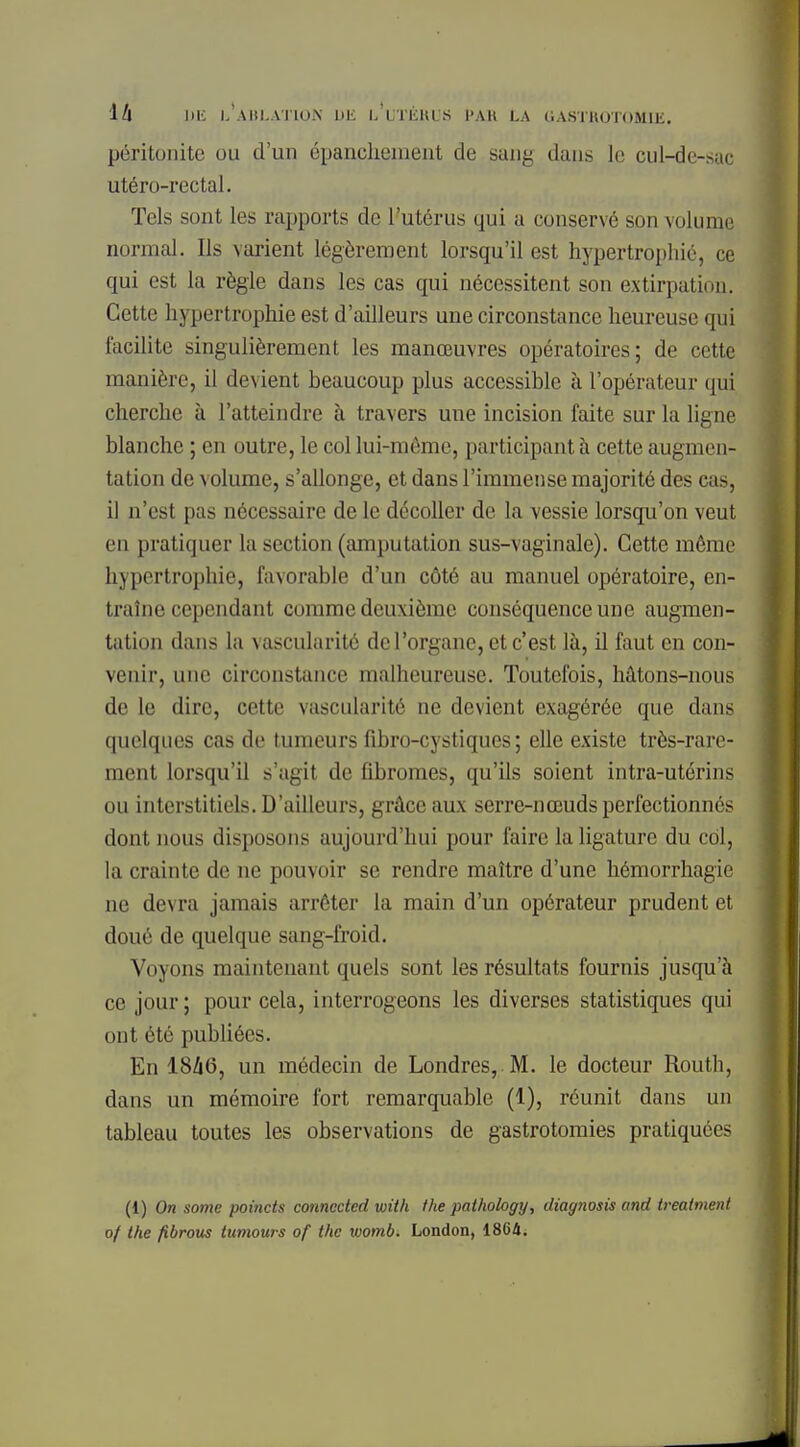 péritonite ou d'un épanchement de sang dans le cul-de-sac utéro-rectal. Tels sont les rapports de l'utérus qui a conservé son volume normal. Ils varient légèrement lorsqu'il est hypertrophié, ce qui est la règle dans les cas qui nécessitent son extirpation. Cette hypertrophie est d'ailleurs une circonstance heureuse qui facilite singulièrement les manœuvres opératoires; de cette manière, il devient beaucoup plus accessible à l'opérateur qui cherche à l'atteindre à travers une incision faite sur la ligne blanche ; en outre, le col lui-même, participantà cette augmen- tation de volume, s'allonge, et dans l'immense majorité des cas, il n'est pas nécessaire de le décoller de la vessie lorsqu'on veut en pratiquer la section (amputation sus-vaginale). Cette même hypertrophie, favorable d'un côté au manuel opératoire, en- traîne cependant comme deuxième conséquence une augmen- tation dans la vascularité de l'organe, et c'est là, il faut en con- venir, une circonstance malheureuse. Toutefois, hâtons-nous de le dire, cette vascularité ne devient exagérée que dans quelques cas de tumeurs fibro-cystiques ; elle existe très-rare- ment lorsqu'il s'agit de fibromes, qu'ils soient intra-utérins ou interstitiels. D'ailleurs, grâce aux serre-nœuds perfectionnés dont nous disposons aujourd'hui pour faire la ligature du col, la crainte de ne pouvoir se rendre maître d'une hémorrhagie ne devra jamais arrêter la main d'un opérateur prudent et doué de quelque sang-froid. Voyons maintenant quels sont les résultats fournis jusqu'à ce jour ; pour cela, interrogeons les diverses statistiques qui ont été publiées. En 18/16, un médecin de Londres, M. le docteur Routh, dans un mémoire fort remarquable (1), réunit dans un tableau toutes les observations de gastrotomies pratiquées (1) On some poincts connectai xuith the pathology, diagnosis and treatment of the fibrous tumours of the womb. London, 18G4.