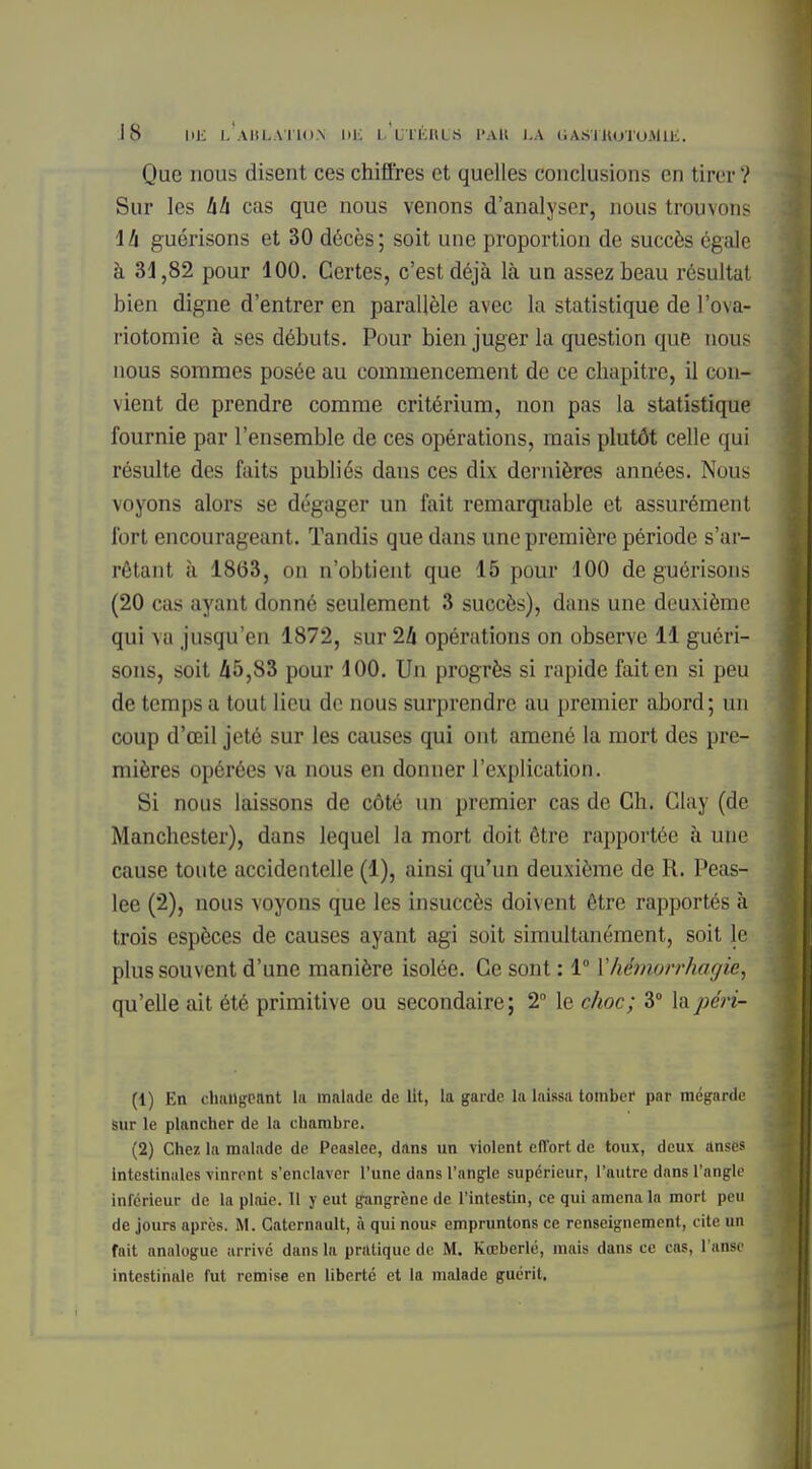 Que nous disent ces chiffres et quelles conclusions en tirer V Sur les hh cas que nous venons d'analyser, nous trouvons \h guérisons et 30 décès; soit une proportion de succès égale à 31,82 pour 100. Certes, c'est déjà là un assez beau résultat bien digne d'entrer en parallèle avec la statistique de l'ova- riotomie à ses débuts. Pour bien juger la question que nous nous sommes posée au commencement de ce chapitre, il con- vient de prendre comme critérium, non pas la statistique fournie par l'ensemble de ces opérations, mais plutôt celle qui résulte des faits publiés daus ces dix dernières années. Nous voyons alors se dégager un fait remarquable et assurément fort encourageant. Tandis que dans une première période s'ar- rétant à 1863, on n'obtient que 15 pour 100 de guérisons (20 cas ayant donné seulement 3 succès), dans une deuxième qui va jusqu'en 1872, sur 24 opérations on observe 11 guéri- sons, soit 45,83 pour 100. Un progrès si rapide fait en si peu de temps a tout lieu de nous surprendre au premier abord; un coup d'œil jeté sur les causes qui ont amené la mort des pre- mières opérées va nous en donner l'explication. Si nous laissons de côté un premier cas de Ch. Clay (de Manchester), dans lequel la mort doit être rapportée à uue cause toute accidentelle (1), ainsi qu'un deuxième de R. Peas- lee (2), nous voyons que les insuccès doivent être rapportés à trois espèces de causes ayant agi soit simultanément, soit le plus souvent d'une manière isolée. Ce sont : 1° Yhémorrhagie, qu'elle ait été primitive ou secondaire ; 2° le choc; 3° la péri- (1) En changeant la malade de Ht, la garde la laissa tomber par mégarde sur le plancher de la chambre. (2) Chez la malade de Pea9lee, dans un violent effort de toux, deux anses intestinales vinrent s'enclaver l'une dans l'angle supérieur, l'autre dans l'angle inférieur de la plaie. Il y eut gangrène de l'intestin, ce qui amena la mort peu de jours après. M. Catcrnault, à qui nous empruntons ce renseignement, cite un fait analogue arrivé dans la pratique de M. Kœberlé, mais dans ce cas, l'anse intestinale fut remise en liberté et la malade guérit.