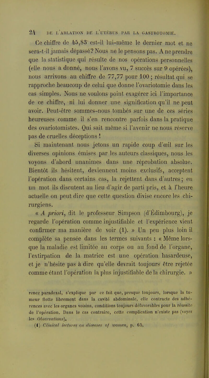 Ce chiffre de 45,83 est-il lui-même le dernier mot et ne sera-t-il jamais dépassé? Nous ne le pensons pas. A ne prendre que la statistique qui résulte de nos opérations personnelles (elle nous a donné, nous l'avons vu, 7 succès sur 9 opérées), nous arrivons au chiffre de 77,77 pour 100 ; résultat qui se rapproche beaucoup de celui que donne l'ovariotomie dans les cas simples. Nous ne voulons point exagérer ici l'importance de ce chiffre, ni lui donner une signification qu'il ne peut avoir. Peut-être sommes-nous tombés sur une de ces séries heureuses comme il s'en rencontre parfois dans la pratique des ovariotomistes. Qui sait môme si l'avenir ne nous réserve pas de cruelles déceptions ! Si maintenant nous jetons un rapide coup d'œil sur les diverses opinions émises par les auteurs classiques, nous les voyons d'abord unanimes dans une réprobation absolue. Bientôt ils hésitent, deviennent moins exclusifs, acceptent l'opération dans certains cas, la rejettent dans d'autres ; en un mot ils discutent au lieu d'agir de parti pris, et à l'heure actuelle on peut dire que cette question divise encore les chi- rurgiens. « A priori, dit le professeur Simpson (d'Edimbourg), je renarde l'opération comme injustifiable et l'expérience vient confirmer ma manière de voir (1). » Un peu plus loin il complète sa pensée dans les termes suivants : « Même lors- que la maladie est limitée au corps ou au fond de l'organe, l'extirpation de la matrice est une opération hasardeuse, et je n'hésite pas à dire qu'elle devrait toujours être rejetée comme étant l'opération lapins injustifiable delà chirurgie. » rencû paradoxal, s'explique par ce fait que, presque toujours, lorsque la tu- meur flotte librement dans la cavité abdominale, elle contracte des adhé- rences avec les organes voisins, conditions toujours défavorables pour la réussite de l'opération. Dans le cas contraire, cette complication n'existe pas (voyez les 0/tseruatio7is). (1) Clinicnl lectures ou distnses of women, p. 65.