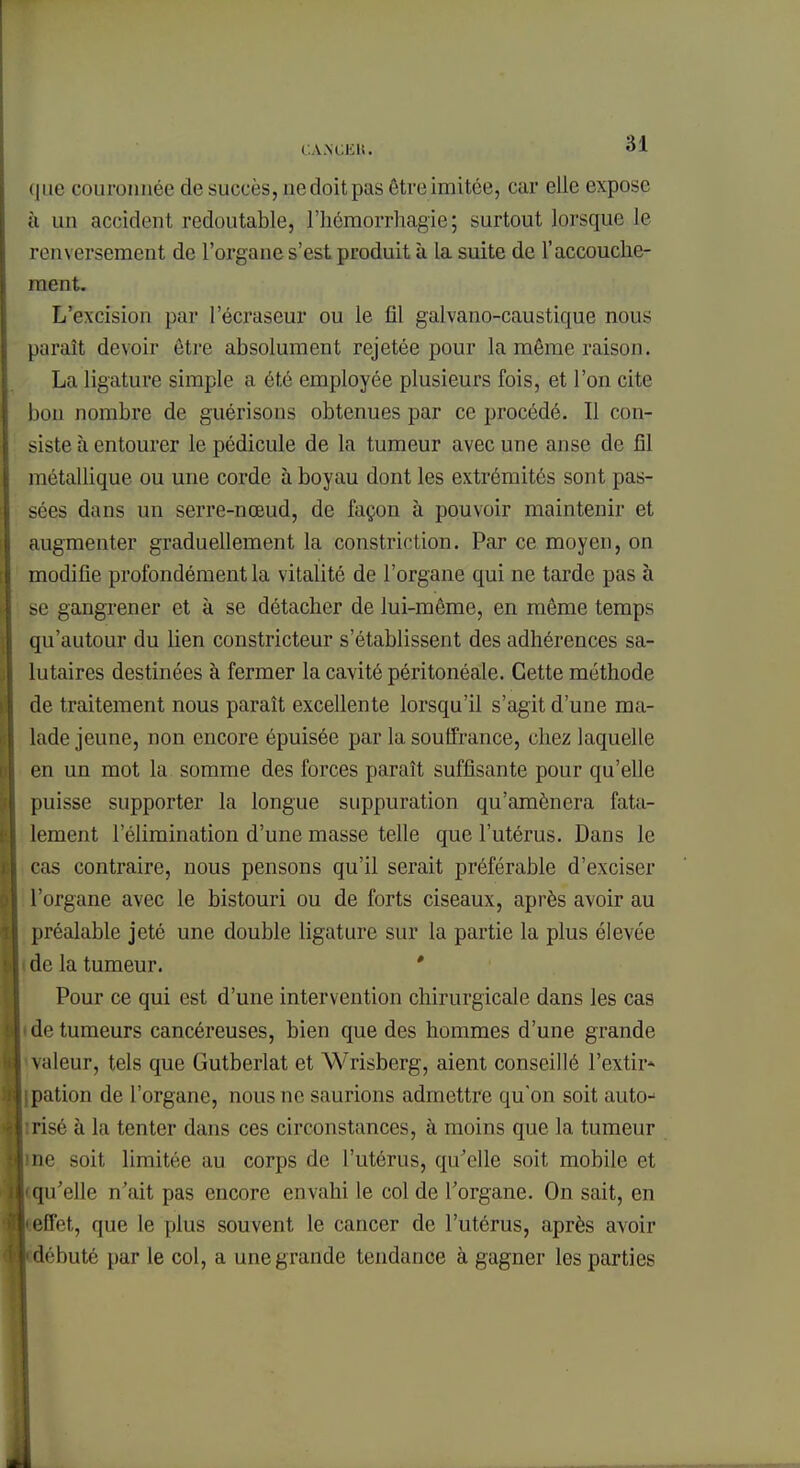 que couronnée de succès, nedoitpas être imitée, car elle expose à un accident redoutable, l'hômorrhagie ; surtout lorsque le renversement de l'organe s'est produit à la suite de l'accouche- ment. L'excision par l'écraseur ou le fil galvano-caustique nous paraît devoir être absolument rejetée pour la même raison. La ligature simple a été employée plusieurs fois, et l'on cite bon nombre de guérisons obtenues par ce procédé. Il con- siste à entourer le pédicule de la tumeur avec une anse de fil métallique ou une corde à boyau dont les extrémités sont pas- sées dans un serre-nœud, de façon à pouvoir maintenir et augmenter graduellement la constriction. Par ce moyen, on modifie profondément la vitalité de l'organe qui ne tarde pas à se gangrener et à se détacher de lui-même, en même temps qu'autour du lien constricteur s'établissent des adhérences sa- lutaires destinées à fermer la cavité péritonéale. Cette méthode de traitement nous paraît excellente lorsqu'il s'agit d'une ma- lade jeune, non encore épuisée par la souffrance, chez laquelle en un mot la somme des forces paraît suffisante pour qu'elle puisse supporter la longue suppuration qu'amènera fata- lement l'élimination d'une masse telle que l'utérus. Dans le cas contraire, nous pensons qu'il serait préférable d'exciser l'organe avec le bistouri ou de forts ciseaux, après avoir au préalable jeté une double ligature sur la partie la plus élevée i de la tumeur. ' Pour ce qui est d'une intervention chirurgicale dans les cas • de tumeurs cancéreuses, bien que des hommes d'une grande \aleur, tels que Gutberlat et Wrisberg, aient conseillé l'extir* ipation de l'organe, nous ne saurions admettre qu'on soit auto-^ irisé à la tenter dans ces circonstances, à moins que la tumeur ine soit limitée au corps de l'utérus, qu'elle soit mobile et iqu'elle n'ait pas encore envahi le col de l'organe. On sait, en effet, que le plus souvent le cancer de l'utérus, après avoir ébuté par le col, a une grande tendance à gagner les parties