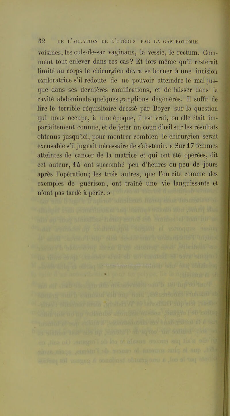 voisines, les culs-de-sac vaginaux, la vessie, le rectum. Com- ment tout enlever dans ces cas ? Et lors môme qu'il resterait limite au corps le chirurgien devra se borner à une incision exploratrice s'il redoute de ne pouvoir atteindre le mal jus- que dans ses dernières ramifications, et de laisser dans la cavité abdominale quelques ganglions dégénérés. Il suffit de lire le terrible réquisitoire dressé par Boyer sur la question qui nous occupe, à une époque, il est vrai, ou elle était im- parfaitement connue, et de jeter un coup d'œil sur les résultats obtenus jusqu'ici, pour montrer combien le chirurgien serait excusable s'il jugeait nécessaire de s'abstenir. « Sur 17 femmes atteintes de cancer de la matrice et qui ont été opérées, dit cet auteur, \h ont succombé peu d'heures ou peu de jours après l'opération; les trois autres, que l'on cite comme des exemples de guérison, ont traîné une vie languissante et n'ont pas tardé à périr. »