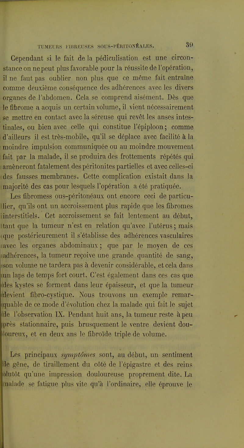 Cependant si le fait de la pédiculisation est une circon- stance on ne peut plus favorable pour la réussite de l'opération, il ne faut pas oublier non plus que ce même fait entraîne comme deuxième conséquence des adhérences avec les divers organes de l'abdomen. Cela se comprend aisément. Dès que le fibrome a acquis un certain volume, il vient nécessairement se mettre en contact avec la séreuse qui revêt les anses intes- tinales, ou bien avec celle qui constitue l'épiploon; comme I d'ailleurs il est très-mobile, qu'il se déplace avec facilité à la moindre impulsion communiquée ou au moindre mouvement fait par la malade, il se produira des frottements répétés qui : amèneront fatalement des péritonites partielles et avec celles-ci des fausses membranes. Cette complication existait dans la majorité des cas pour lesquels l'opération a été pratiquée. Les fibromess ous-péritonéaux ont encore ceci de particu- lier, qu'ils ont un accroissement plus rapide que les fibromes iinterstitiels. Cet accroissement se fait lentement au début, tant que la tumeur n'est en relation qu'avec l'utérus; mais que postérieurement il s'établisse des adhérences vasculaires avec les organes abdominaux ; que par le moyen de ces ; adhérences, la tumeur reçoive une grande quantité de sang, son volume ne tardera pas à devenir considérable, et cela dans iun laps de temps fort court. C'est également dans ces cas que aies kystes se forment dans leur épaisseur, et que la tumeur devient fibro-cystique. Nous trouvons un exemple remar- quable de ce mode d'évolution chez la malade qui fait le sujet de l'observation IX. Pendant huit ans, la tumeur reste à peu près stationnaire, puis brusquement le ventre devient dou- oureux, et en deux ans le fibroïde triple de volume. Les principaux symptômes sont, au début, un sentiment Ile gêne, de tiraillement du côté de l'épigastre et des reins lolutôt qu'une impression douloureuse proprement dite. La malade se fatigue plus vite qu'à l'ordinaire, elle éprouve le