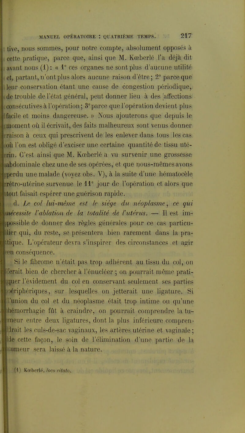 tive, nous sommes, pour notre compte, absolument opposés à cette pratique, parce que, ainsi que M. Kceberlé l'a déjà dit avant nous (1): « 1° ces organes ne sont plus d'aucune utilité et, partant, n'ont plus alors aucune raison d'être; 2° parce que leur conservation étant une cause de congestion périodique, de trouble de l'état général, peut donner lieu à des ^affections consécutives à l'opération; 3°parce que l'opération devient plus facile et moins dangereuse. » Nous ajouterons que depuis le moment où il écrivait, des faits malheureux sont venus donner raison à ceux qui prescrivent de les enlever dans tous les cas où l'on est obligé d'exciser une certaine quantité de tissu uté- rin. C'est ainsi que M. Kœberlé a vu survenir une grossesse abdominale chez une de ses opérées, et que nous-mêmes avons ;perdu une malade (voyez obs. V), à la suite d'une hématocèle rétro-utérine survenue le 11e jour de l'opération et alors que tout faisait espérer une guérison rapide. d. Le col lui-même est //• siège du néoplasme, ce qui nécessite l'ablation de la totalité de l'utérus. — Il est im- possible de donner des règles générales pour ce cas particu- lier qui, du reste, se présentera bien rarement dans la ]u n- tique. L'opérateur devra s'inspirer des circonstances et agir Bn conséquence. Si le fibrome n'était pas trop adhérent au tissu du col, on lèrait bien de chercher à lenucléer ; on pourrait même prati- quer l'évidement du col en conservant seulement ses parties périphériques, sur lesquelles on jetterait une ligature. Si 'union du col et du néoplasme était trop intime ou qu'une bémorrhagie fût à craindre, on pourrait comprendre la tu- meur entre deux ligatures, dont la plus inférieure compren- Irait les culs-de-sac \aginaux, les artères utérine et vaginale; If cette façon, le soin de l'élimination d'une partie de la nmeur sera laissé à la nature. (1) Krrberlc, toco citatn.