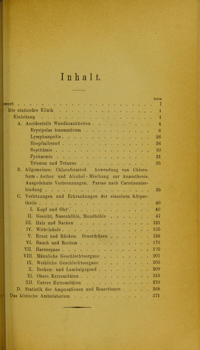 Inhalt. Seite wort I Die stationäre Klinik 1 Einleitung 1 A. Accidentelle Wundkrankheiten • . . . 4 Erysipelas traumaticum 6 Lymphangoitis 26 Hospitalbrand 26 Septhämie 30 Pyohaemie 31 Trismuß und Tetanus 35 B. Allgemeines: Chloroformtod. Anwendung von Chloro- form - Aether und Alcohol - Mischung zur Anaesthesie. Ausgedehnte Verbrennungen. Parese nach Carotisnnter- bindung 35 C. Verletzungen und Erkrankungen der einzelnen Körper- theile 40 I. Kopf und Ohr.' 40 II. Gesicht, Nasenhöhle, Mundhöhle 47 III. Hals und Nacken 121 IV. Wirbelsäule 135 V. Brust nnd Rücken. Brustdrüsen 136 VI. Bauch und Rectum 179 VII. Harnorgane 195 VIII. Männliche Geschlechtsorgane 201 IX. Weibliche Geschlechtsorgane 205 X. Becken- und Lumbaigegend 209 XI. Obere Extremitäten 215 XII. Untere Extremitäten 270 D. Statistik der Amputationen und Resectionen 368 Das klinische Ambulatorium 371