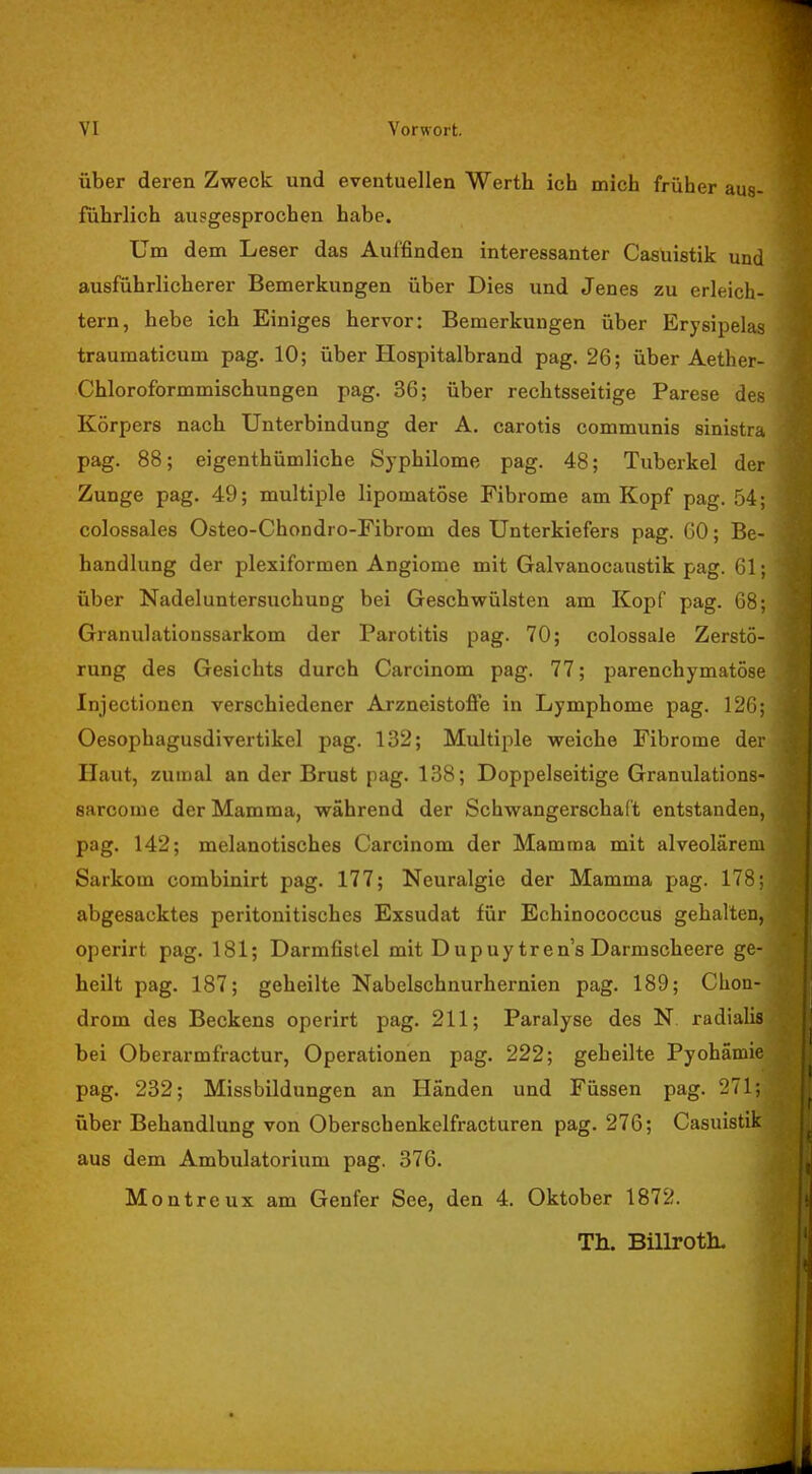 über deren Zweck und eventuellen Werth ich mich früher aus- führlich ausgesprochen habe. Um dem Leser das Auffinden interessanter Casuistik und ausführlicherer Bemerkungen über Dies und Jenes zu erleich- tern, hebe ich Einiges hervor: Bemerkungen über Erysipelas traumaticum pag. 10; über Hospitalbrand pag. 26; über Aether- Chloroformmischungen pag. 36; über rechtsseitige Parese des Körpers nach Unterbindung der A. carotis communis sinistra pag. 88; eigentümliche Syphilome pag. 48; Tuberkel der Zunge pag. 49; multiple lipomatöse Fibrome am Kopf pag. 54; colossales Osteo-Chondro-Fibrom des Unterkiefers pag. 60; Be- handlung der plexiformen Angiome mit Galvanocaustik pag. 61; über Nadel Untersuchung bei Geschwülsten am Kopf pag. 68; Granulationssarkom der Parotitis pag. 70; colossale Zerstö- rung des Gesichts durch Carcinom pag. 77; parenchymatöse Injectionen verschiedener Arzneistoffe in Lymphome pag. 126; Oesophagusdivertikel pag. 132; Multiple weiche Fibrome der Haut, zumal an der Brust pag. 138; Doppelseitige Granulations- sarcome der Mamma, während der Schwangerschaft entstanden, pag. 142; melanotisches Carcinom der Mamma mit alveolärem Sarkom combinirt pag. 177; Neuralgie der Mamma pag. 178; abgesacktes peritonitisches Exsudat für Echinococcus gehalten, operirt pag. 181; Darmfistel mit Dupuy tren's Darmscheere ge- heilt pag. 187; geheilte Nabelschnurhernien pag. 189; Chon- drom des Beckens operirt pag. 211; Paralyse des N radialis bei Oberarmfractur, Operationen pag. 222; geheilte Pyohämie pag. 232; Missbildungen an Händen und Füssen pag. 271; über Behandlung von Oberschenkelfracturen pag. 276; Casuistik aus dem Ambulatorium pag. 376. Montr eux am Genfer See, den 4. Oktober 1872. Th. Billroth.