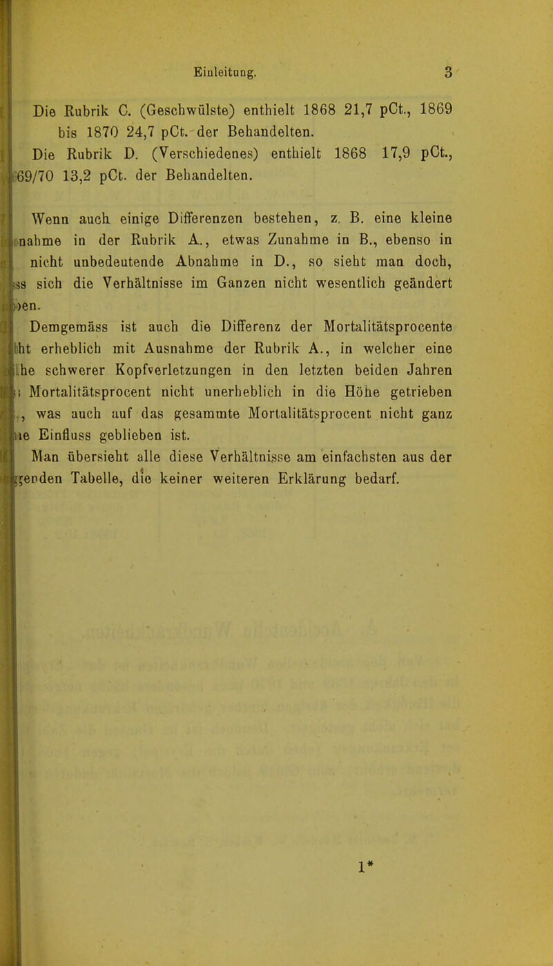 Die Rubrik C. (Geschwülste) enthielt 1868 21,7 pCt., 1869 bis 1870 24,7 pCt. der Behandelten. Die Rubrik D. (Verschiedenes) enthielt 1868 17,9 pCt., £9/70 13,2 pCt. der Behandelten. Wenn auch einige Differenzen bestehen, z. B. eine kleine nähme in der Rubrik A., etwas Zunahme in B., ebenso in nicht unbedeutende Abnahme in D., so sieht man doch, SS sich die Verhältnisse im Ganzen nicht wesentlich geändert wen. Demgemäss ist auch die Differenz der Mortalitätsprocente hht erheblich mit Ausnahme der Rubrik A., in welcher eine he schwerer Kopfverletzungen in den letzten beiden Jahren [\ Mortalitätsprocent nicht unerheblich in die Höhe getrieben , was auch auf das gesammte Mortalitätsprocent nicht ganz aie Einfluss geblieben ist. Man übersieht alle diese Verhältnisse am einfachsten aus der elenden Tabelle, die keiner weiteren Erklärung bedarf.