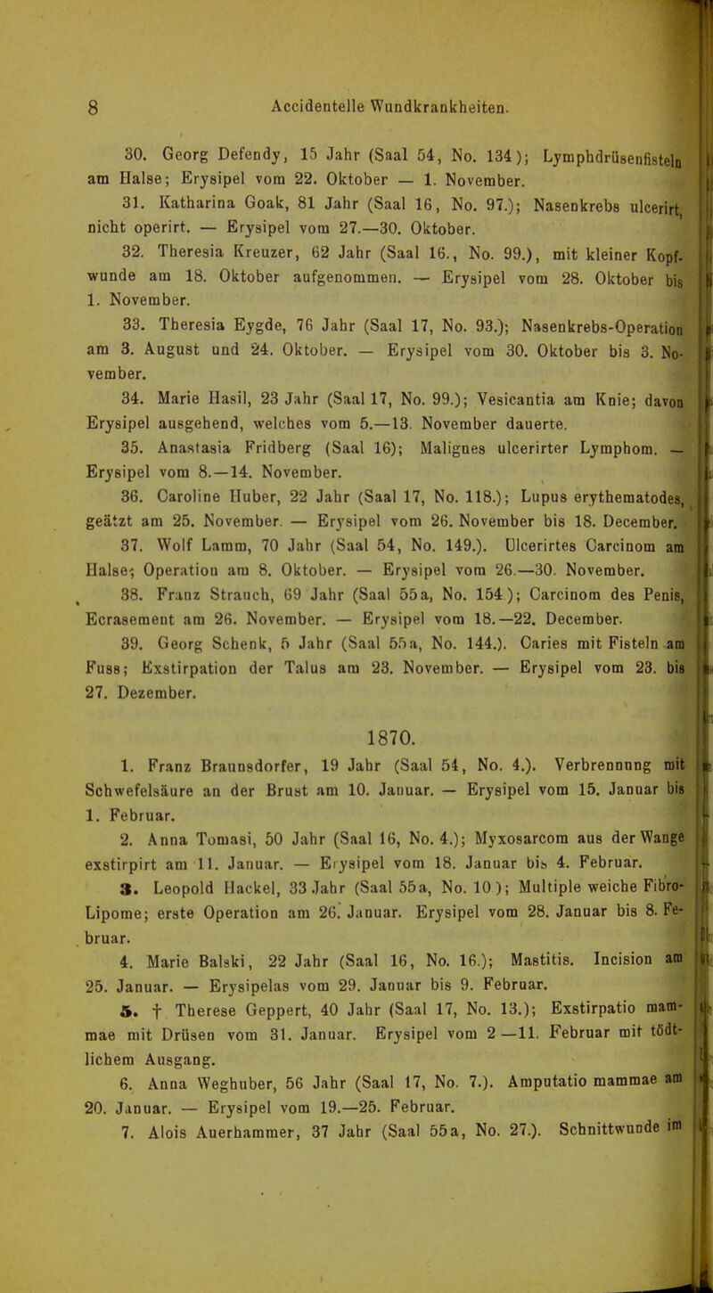 30. Georg Defendy, 15 Jahr (Saal 54, No. 134); Lymphdrüsenfisteln am Halse; Erysipel vom 22. Oktober — 1. November. 31. Katharina Goak, 81 Jahr (Saal 16, No. 97.); Nasenkrebs ulcerirt nicht operirt. — Erysipel vom 27.—30. Oktober. 32. Theresia Kreuzer, 62 Jahr (Saal 16., No. 99.), mit kleiner Kopf, wunde am 18. Oktober aufgenommen. — Erysipel vom 28. Oktober bis 1. November. 33. Theresia Eygde, 76 Jahr (Saal 17, No. 93.); Nasenkrebs-Operation am 3. August und 24. Oktober. — Erysipel vom 30. Oktober bis 3. No- vember. 34. Marie Hasil, 23 Jahr (Saal 17, No. 99.); Vesicantia am Knie; davon Erysipel ausgehend, welches vom 5.—13. November dauerte. 35. Anastasia Fridberg (Saal 16); Malignes ulcerirter Lymphom. — Erysipel vom 8. —14. November. 36. Caroline Huber, 22 Jahr (Saal 17, No. 118.); Lupus erythematodes, _ geätzt am 25. November. — Erysipel vom 26. November bis 18. DecembeiM 37. Wolf Lamm, 70 Jahr (Saal 54, No. 149.). Ulcerirtes Carcinom am Halse', Operation am 8. Oktober. — Erysipel vom 26.—30. November. 38. Franz Strauch, 69 Jahr (Saal 55 a, No. 154); Carcinom des Penis, Ecrasement am 26. November. — Erysipel vom 18.—22. December. 39. Georg Schenk, 5 Jahr (Saal 55a, No. 144.). Caries mit Fisteln am Fuss; Exätirpation der Talus am 23. November. — Erysipel vom 23. bis 27. Dezember. 1870. 1. Franz Braunsdorfer, 19 Jahr (Saal 54, No. 4.). Verbrennnng mit Schwefelsäure an der Brust am 10. Januar. — Erysipel vom 15. Januar bis 1. Februar. 2. Anna Tomasi, 50 Jahr (Saal 16, No. 4.); Myxosarcom aus der Wange exstirpirt am 11. Januar. — Erysipel vom 18. Januar bis 4. Februar. 3. Leopold Hackel, 33 Jahr (Saal 55a, No. 10 ); Multiple weiche Fib'ro- Lipome; erste Operation am 26. Januar. Erysipel vom 28. Januar bis 8. Fe- bruar. 4. Marie Baiski, 22 Jahr (Saal 16, No. 16.); Mastitis. Incision am 25. Januar. — Erysipelas vom 29. Januar bis 9. Februar. 5. t Therese Geppert, 40 Jahr (Saal 17, No. 13.); Exstirpatio mam- mae mit Drüsen vom 31. Januar. Erysipel vom 2—11. Februar mit tödt- lichem Ausgang. 6. Anna Weghuber, 56 Jahr (Saal 17, No. 7.). Amputatio mammae am 20. Januar. — Erysipel vom 19.—25. Februar. 7. Alois Auerhammer, 37 Jahr (Saal 55a, No. 27.). Schnittwunde im