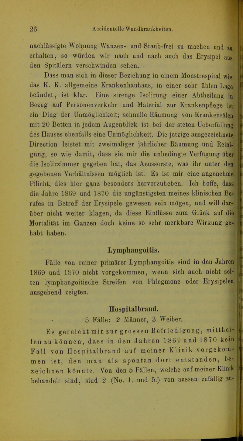 nachlässigte Wohnung Wanzen- und Staub-frei zu raachen und zu erhalten, so würden wir nach und nach auch das Erysipel aus den Spitälern verschwinden sehen. Dass man sich in dieser Beziehung in einem Monstrespital wie das K. K. allgemeine Krankenhauhaus, in einer sehr üblen Lage befindet, ist klar. Eine strenge Isolirung einer Abtheilung in Bezug auf Personenverkehr und Material zur Krankenpflege ist ein Ding der Unmöglichkeit; schnelle Räumung von Krankensälen mit 20 Betten in jedem Augenblick ist bei der steten Ueberfüllung des Haukes ebenfalls eine Unmöglichkeit. Die jetzige ausgezeichnete Direction leistet mit zweimaliger jährlicher Räumung und Reini- gung, so wie damit, dass sie mir die unbedingte Verfügung über die Isolirzimmer gegeben hat, das Aeusserste, was ihr unter den gegebenen Verhältnissen möglich ist. Es ist mir eine angenehme Pflicht, dies hier ganz besonders hervorzuheben. Ich hoffe, dass die Jahre 1869 und 1870 die ungünstigsten meines klinischen Be- rufes in Betreff der Erysipele gewesen sein mögen, und will dar- über nicht weiter klagen, da diese Einflüsse zum Glück auf die Mortalität im Ganzen doch keine so sehr merkbare Wirkung ge- habt haben. Lymphangoitis. Fälle von reiner primärer Lymphangoitis sind in den Jahren 1869 und 1870 nicht vorgekommen, wenn sich auch nicht sel- ten lymphangoitische Streifen von Phlegmone oder Erysipelen ausgehend zeigten. Hospitalbrand. 5 Fälle: 2 Männer, 3 Weiber. Es gereicht mir zur grossen Befriedigung, mitthei- len zu können, dass in den Jahren 1869 und 1870 kein Fall von Hospitalbrand auf meiner Klinik vorgekom- men ist, den man als spontan dort entstanden, be- zeichnen könnte. Von den 5 Fällen, welche auf meiner Klinik behandelt sind, sind 2 (No. 1. und 5.) von aussen zufällig zu-