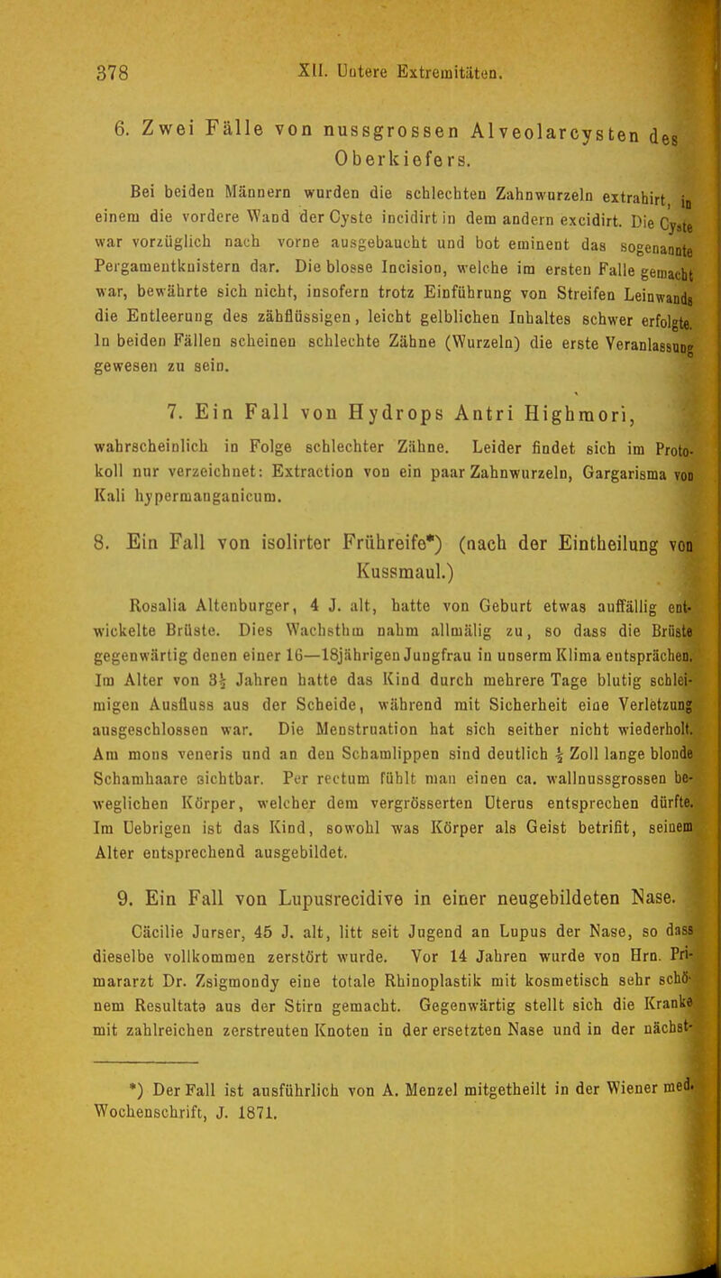6. Zwei Fälle von nussgrossen Alveolarcysten des Oberkiefers. Bei beiden Männern wurden die schlechten Zahnwurzeln extrahirt jn einem die vordere Wand der Cyste incidirtin dem andern excidirt. Die Cy»(e war vorzüglich nach vorne ausgebaucht und bot eminent das sogenannte Peigamentkuistern dar. Die blosse Incision, welche im ersten Falle gemacht war, bewährte sich nicht, insofern trotz Einführung von Streifen Leinwand» die Entleerung des zähflüssigen, leicht gelblichen Inhaltes schwer erfolgte. In beiden Fällen scheinen schlechte Zähne (Wurzeln) die erste Veranlassung gewesen zu sein. 7. Ein Fall von Hydrops Antri Highrnori, wahrscheinlich in Folge schlechter Zähne. Leider findet sich im Proto- koll nur verzeichnet: Extraction von ein paar Zahnwurzeln, Gargarisma von Kali hypermanganicum. 8. Ein Fall von isolirter Frühreife*) (nach der Eintheilung von Kussmaul.) Rosalia Altenburger, 4 J. alt, hatte von Geburt etwas auffällig ent- wickelte Brüste. Dies Wachsthin nahm allmälig zu, so dass die Brüste? gegenwärtig denen einer 16—18jährigen Jungfrau in unserm Klima entsprächen! Im Alter von 3£ Jahren hatte das Kind durch mehrere Tage blutig schlefl migen Ausfiuss aus der Scheide, während mit Sicherheit eine Verletzung! ausgeschlossen war. Die Menstruation hat sich seither nicht wiederhol» Am mons veneris und an den Schamlippen sind deutlich \ Zoll lange blondfl Schamhaare sichtbar. Per rectum fühlt man einen ca. wallnussgrossen bei weglichen Körper, welcher dem vergrösserten Uterus entsprechen dürftet Im Cebrigen ist das Kind, sowohl was Körper als Geist betrifit, seinem Alter entsprechend ausgebildet. 9. Ein Fall von Lupusrecidive in einer neugebildeten Nase. Cäcilie Jurser, 45 J. alt, litt seit Jugend an Lupus der Nase, so dass dieselbe vollkommen zerstört wurde. Vor 14 Jahren wurde von Hrn. Prl mararzt Dr. Zsigmondy eine totale Rhinoplastik mit kosmetisch sehr schöl nem Resultate aus der Stirn gemacht. Gegenwärtig stellt sich die Krankj mit zahlreichen zerstreuten Knoten in der ersetzten Nase und in der nächsH *) Der Fall ist ausführlich von A. Menzel mitgetheilt in der Wiener med. Wochenschrift, J. 1871.