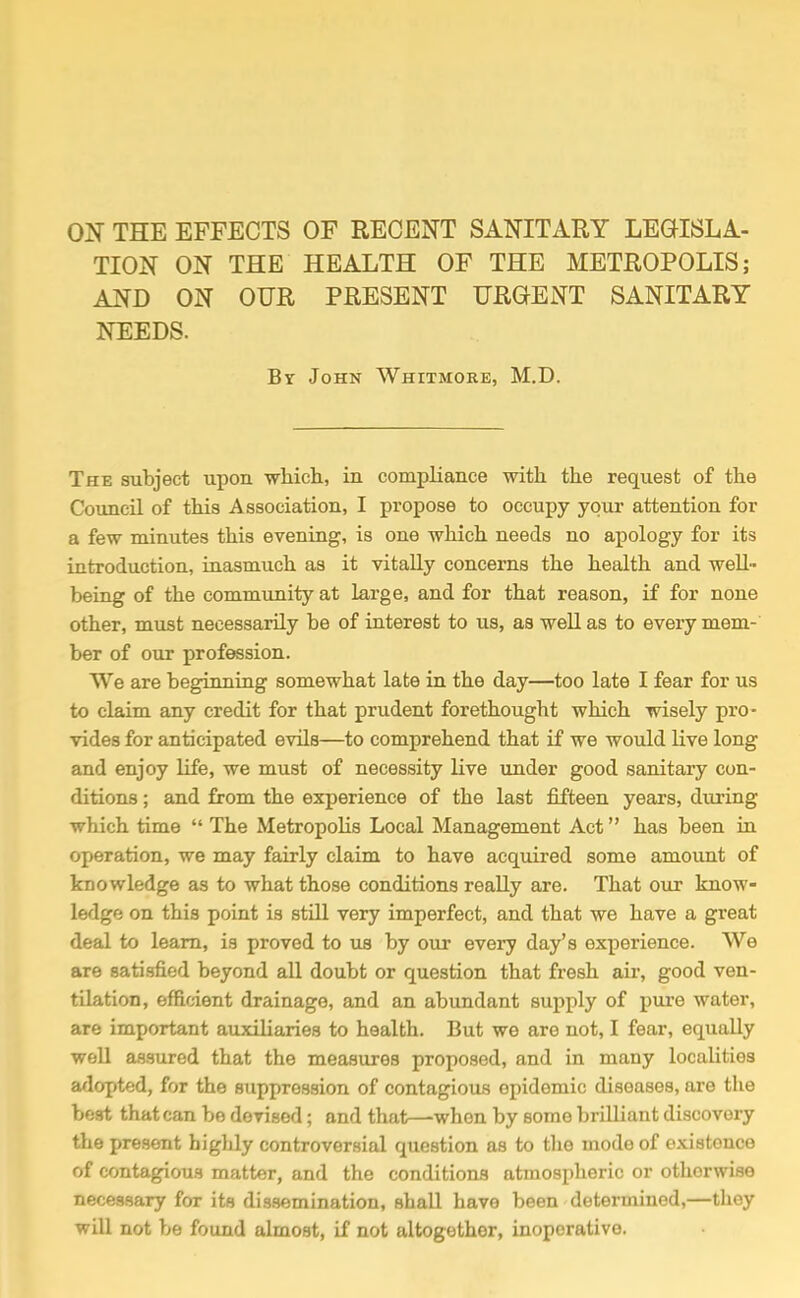 OIT THE EFFECTS OF RECENT SANITARY LEGISLA- TION ON THE HEALTH OF THE METROPOLIS; AND ON OUR PRESENT URGENT SANITARY NEEDS. By John Whitmore, M.D. The subject upon wliicli, in compliance with the request of the Council of this Association, I propose to occupy your attention for a few minutes this evening, is one which needs no apology for its introduction, inasmuch as it vitally concerns the health and well- being of the community at large, and for that reason, if for none other, must necessarily be of interest to us, as well as to every mem- ber of our profession. We are beginning somewhat late in the day—too late I fear for us to claim any credit for that prudent forethought which wisely pro- vides for anticipated evils—to comprehend that if we would live long and enjoy life, we must of necessity live under good sanitary con- ditions ; and from the experience of the last fifteen years, during which time  The Metropolis Local Management Act has been in operation, we may fairly claim to have acquired some amount of knowledge as to what those conditions really are. That our know- ledge on this point is still very imperfect, and that we have a great deal to learn, is proved to us by our every day's experience. We are satisfied beyond all doubt or question that fresh air, good ven- tilation, efficient drainage, and an abundant supply of pure water, are important auxiliaries to health. But we are not, I fear, equally well assured that the measures proposed, and in many localities a^lopted, for the suppression of contagious epidemic diseases, are the boat that can be devised; and that—-when by some brilliant discovery the present highly controversial question as to tlie mode of existence of contagious matter, and the conditions atmospheric or otherwise necessary for its dissemination, shall have been determined,—they will not be found almost, if not altogether, inoperative.