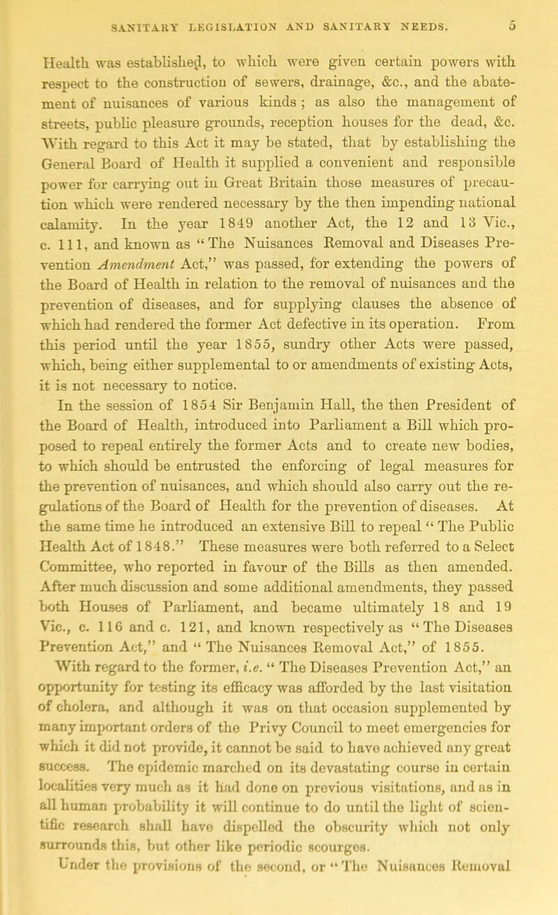 Health was established, to which were given certain powers with respect to the construction of sewers, drainage, &c., and the abate- ment of nuisances of various kinds ; as also the management of streets, public pleasure grounds, reception houses for the dead, &c. With regard to this Act it may be stated, that by establishing the General Board of Health it supplied a convenient and responsible power for carrying out in Great Britain those measures of precau- tion which were rendered necessary by the then impending national calamity. In the year 1849 another Act, the 12 and 13 Vic, c. Ill, and known as The Nuisances Removal and Diseases Pre- vention Amendment Act, was passed, for extending the powers of the Board of Health in relation to the removal of nuisances and the prevention of diseases, and for supplying clauses the absence of which had rendered the former Act defective in its operation. From this period until the year 1855, sundry other Acts were passed, which, being either supplemental to or amendments of existing Acts, it is not necessary to notice. In the session of 1854 Sir Benjamin Hall, the then President of the Board of Health, introduced into Parliament a Bill which pro- posed to repeal entirely the former Acts and to create new bodies, to which should be entrusted the enforcing of legal measures for the prevention of nuisances, and which should also carry out the re- gulations of the Board of Health for the prevention of diseases. At the same time he introduced an extensive Bill to repeal  The Public Health Act of 1848. These measures were both referred to a Select Committee, who reported in favour of the BUls as then amended. After much discussion and some additional amendments, they passed both Houses of Parliament, and became ultimately 18 and 19 Vic, c. 116 and c. 121, and known respectively as The Diseases Prevention Act, and  The Nuisances Removal Act, of 1855. With regard to the former, i.e.  The Diseases Prevention Act, an opportunity for testing its efficacy was afforded by the last visitation of cholera, and although it was on that occasion supplemented by many important orders of the Privy Council to meet emergencies for which it did not provide, it cannot be .said to have achieved any great success. The epidemic marched on its devastating course in certain localities very much as it had done on previous visitations, and as in all human probability it will continue to do until the light of scien- tific research shall have di.spelled the obscurity wliich not only .surrounds this, but other like periodic scourges. Under the provisions of the second, or  The Nuisances Removal