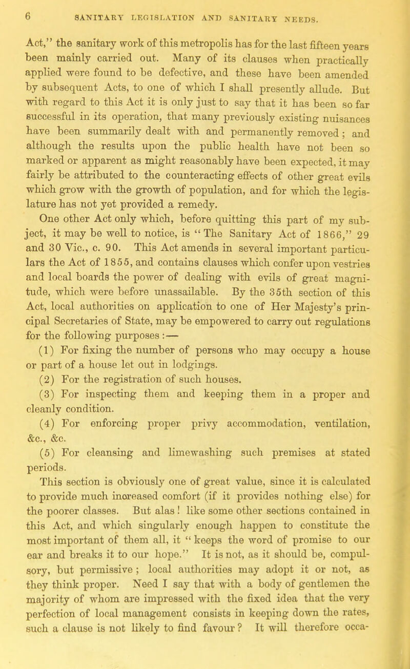 Act, the sanitary work of this metropolis has for the last fifteen years been mainly carried out. Many of its clauses when practically applied were found to be defective, and these have been amended by subsequent Acts, to one of which I shall presently allude. But with regard to this Act it is only just to say that it has been so far successful in its operation, that many previously existing nuisances have been summarily dealt with and permanently removed ; and although the results upon the public health have not been so marked or apparent as might reasonably have been expected, it may fairly be attributed to the counteracting eflPects of other great evils which grow with the growth of population, and for which the legis- lature has not yet provided a remedy. One other Act only which, before quitting this part of my sub- ject, it may be well to notice, is The Sanitary Act of 1866, 29 and 30 Vic, c. 90. This Act amends in several important particu- lars the Act of 1855, and contains clauses which confer upon vestries and local boards the power of dealing with evils of great magni- tude, which were before unassailable. By the 35th section of this Act, local authorities on application to one of Her Majesty's prin- cipal Secretaries of State, may be empowered to carry out regulations for the following purposes : — (1) For fixing the number of persons who may occupy a house or part of a house let out in lodgings. (2) For the registration of such houses. (3) For inspecting them and keeping them in a proper and cleanly condition. (4) For enforcing proper privy accommodation, ventilation, &c., &c. (5) For cleansing and lime washing such premises at stated periods. This section is obviously one of great value, since it is calculated to provide much inoreased comfort (if it provides nothing else) for the poorer classes. But alas ! like some other sections contained in this Act, and which singularly enough happen to constitute the most important of them all, it  keeps the word of promise to our ear and breaks it to our hope. It is not, as it should be, compul- sory, but permissive ; local authorities may adopt it or not, as they think proper. Need I say that with a body of gentlemen the majority of whom are impressed with the fixed idea that the very perfection of local management consists in keeping down the rates, such a clause is not likely to find favour ? It will therefore occa-