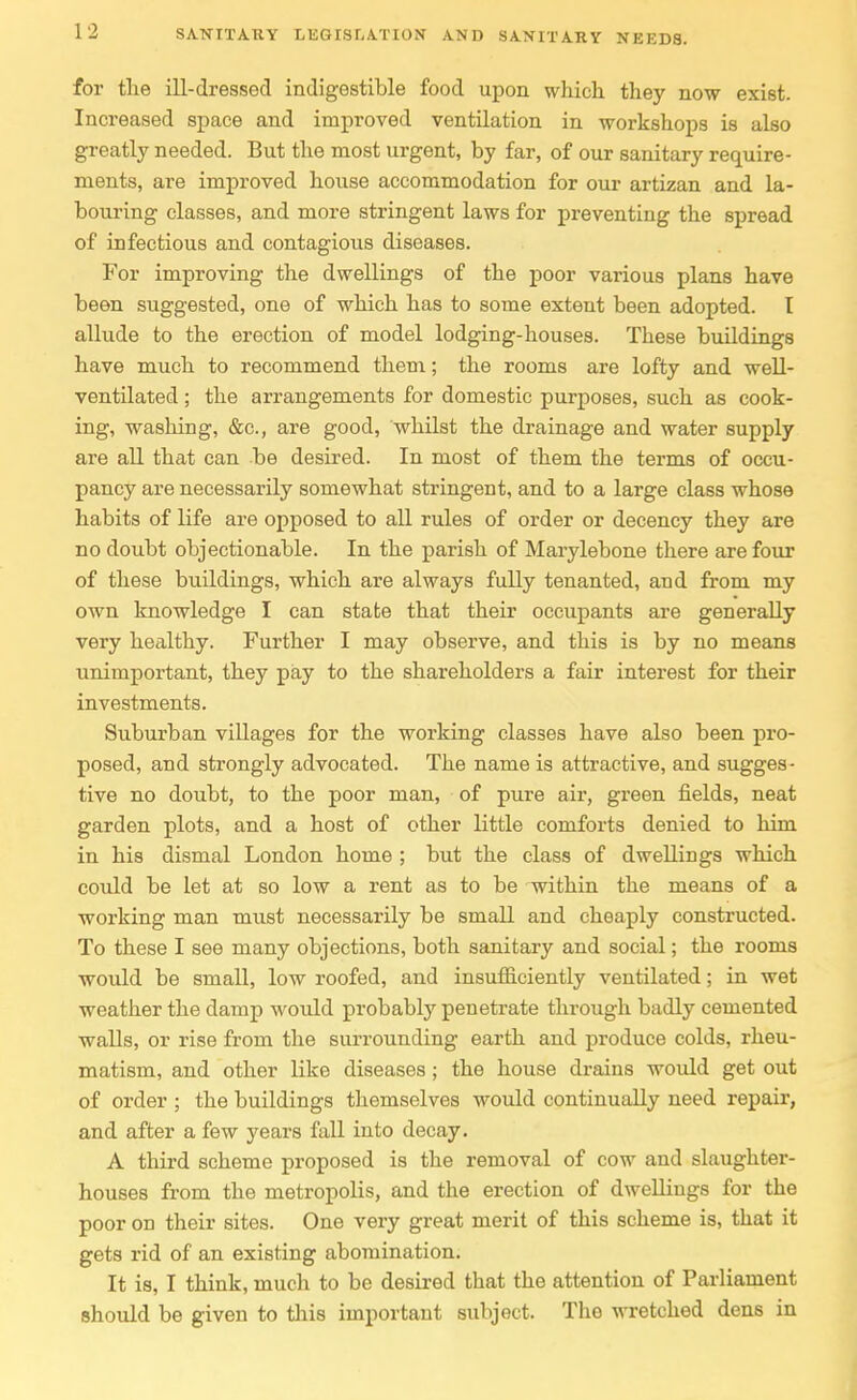 for the ill-dressed indigestible food upon which they now exist. Increased space and improved ventilation in workshops is also greatly needed. But the most urgent, by far, of our sanitary require- ments, are improved house accommodation for our artizan and la- bouring classes, and more stringent laws for preventing the spread of infectious and contagious diseases. For improving the dwellings of the poor various plans have been suggested, one of which has to some extent been adopted. I allude to the erection of model lodging-houses. These buildings have much to recommend them; the rooms are lofty and weU- ventilated; the arrangements for domestic purposes, such as cook- ing, washing, &c., are good, whilst the drainage and water supply are all that can be desired. In most of them the terms of occu- pancy are necessarily somewhat stringent, and to a large class whose habits of life are opposed to all rules of order or decency they are no doubt objectionable. In the j)arish of Marylebone there are four of these buildings, which are always fully tenanted, and from my own knowledge I can state that their occupants are generally very healthy. Further I may observe, and this is by no means unimportant, they pay to the shareholders a fair interest for their investments. Suburban villages for the working classes have also been pro- posed, and strongly advocated. The name is attractive, and sugges- tive no doubt, to the poor man, of pure air, green fields, neat garden plots, and a host of other little comforts denied to him in his dismal London home ; but the class of dweUings which could be let at so low a rent as to be within the means of a working man must necessarily be small and cheaply constructed. To these I see many objections, both sanitary and social; the rooms would be small, low roofed, and insufficiently ventilated; in wet weather the damp would probably penetrate through badly cemented walls, or rise from the surrounding earth and produce colds, rheu- matism, and other like diseases; the house drains would get out of order ; the buildings themselves would continually need repair, and after a few years fall into decay. A third scheme proposed is the removal of cow and slaughter- houses from the metropolis, and the erection of dweUings for the poor on their sites. One very great merit of this scheme is, that it gets rid of an existing abomination. It is, I think, much to be desired that the attention of Parliament should be given to this important subject. The wretched dens in