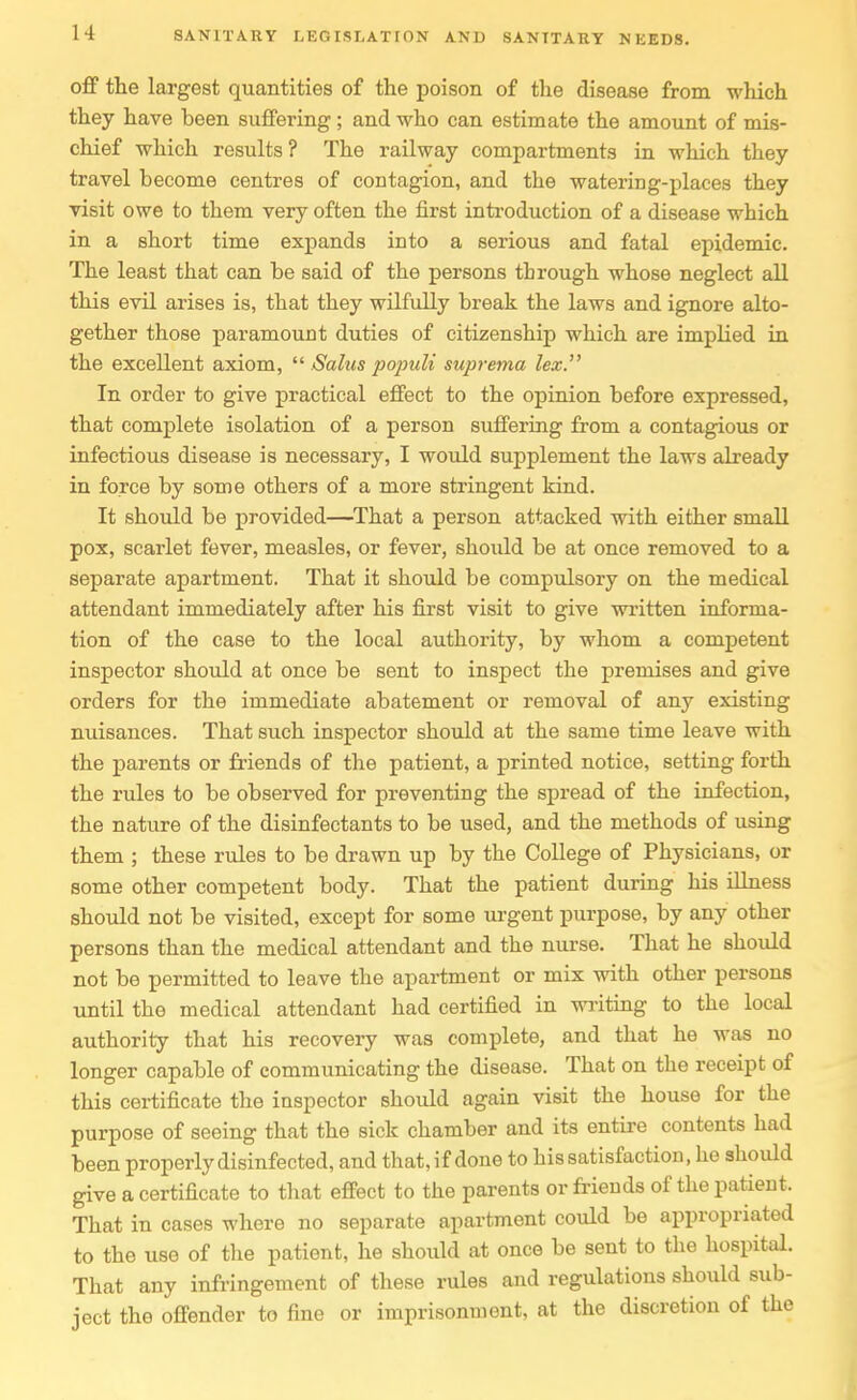 off the largest quantities of the poison of the disease from which they have been suffering; and -who can estimate the amount of mis- chief which results ? The railway compartments in which they travel become centres of contagion, and the watering-places they visit owe to them very often the first introduction of a disease which in a short time expands into a serious and fatal epidemic. The least that can be said of the persons through whose neglect all this evil arises is, that they wilfully break the laws and ignore alto- gether those paramount duties of citizenship which are implied in the excellent axiom,  Salus populi suprema lex. In order to give practical effect to the opinion before expressed, that complete isolation of a person suffering from a contagious or infectious disease is necessary, I would supplement the laws already in force by some others of a more stringent kind. It should be provided—^That a person attacked with either small pox, scarlet fever, measles, or fever, should be at once removed to a separate apartment. That it should be compulsory on the medical attendant immediately after his first visit to give written informa- tion of the case to the local authority, by whom a competent inspector should at once be sent to inspect the premises and give orders for the immediate abatement or removal of any existing nuisances. That such inspector should at the same time leave with the parents or friends of the patient, a printed notice, setting forth the rules to be observed for preventing the spread of the infection, the nature of the disinfectants to be used, and the methods of using them ; these rules to be drawn up by the College of Physicians, or some other competent body. That the patient during his illness should not be visited, except for some urgent purpose, by any other persons than the medical attendant and the nurse. That he should not be permitted to leave the apartment or mix with other persons until the medical attendant had certified in wi-iting to the local authority that his recovery was complete, and that he was no longer capable of communicating the disease. That on the receipt of this certificate the inspector should again visit the house for the purpose of seeing that the sick chamber and its entire contents had been properly disinfected, and that,if done to his satisfaction, he should give a certificate to that effect to the parents or friends of the patient. That in cases where no separate apartment could be appropriated to the use of the patient, he should at once be sent to the hospital. That any infringement of these rules and regulations should sub- ject the offender to fine or imprisonment, at the discretion of the