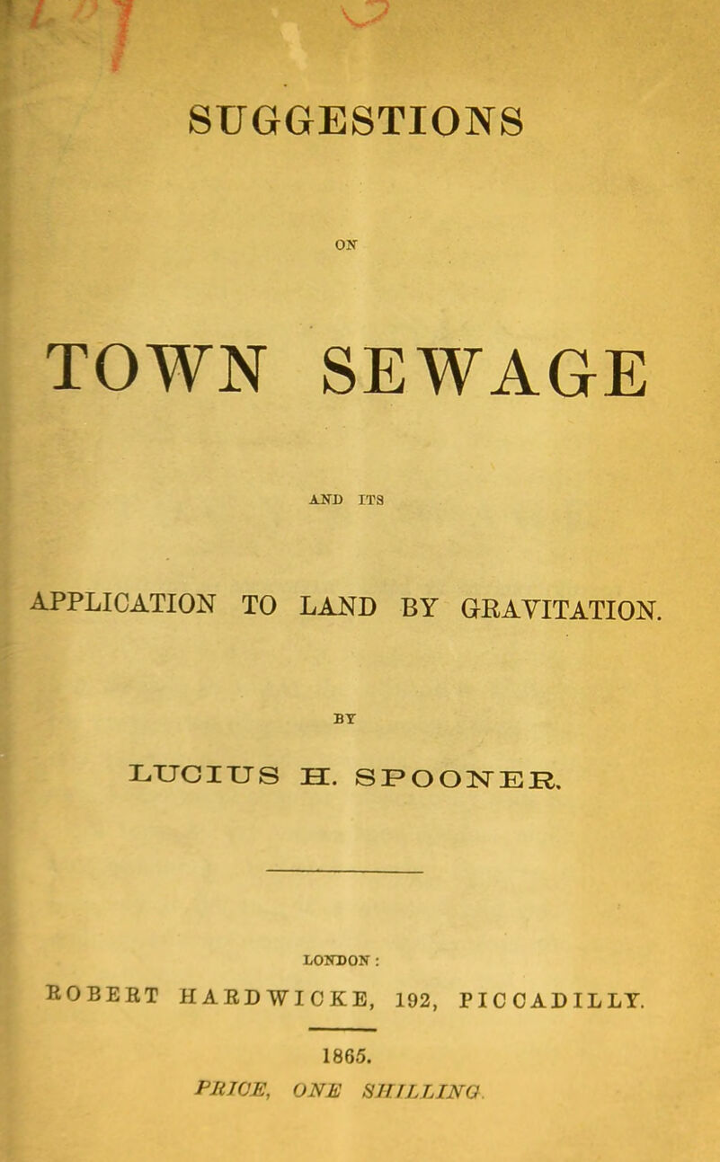 SUGGESTIONS ON- TOWN SEWAGE AND ITS APPLICATION TO LAND BY GRAVITATION. BY LXJGIXJS EC. SI>OONER. BOBEBT HAEDWICKB, 192, PICCADILLY. 1865. PliWE, ONE SHTLLINO.