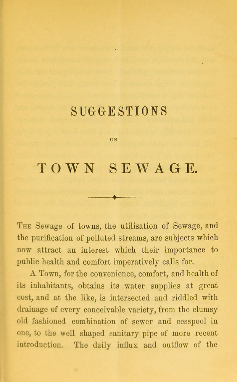 ON TOWN SEWAGE. ♦ The Sewage of towns, the utilisation of Sewage, and the purification of polluted streams, are subjects which now attract an interest which their importance to public health and comfort imperatively calls for. A Town, for the convenience, comfort, and health of its inhabitants, obtains its water supplies at great cost, and at the like, is intersected and riddled with drainage of every conceivable variety, from the clumsy old fashioned combination of sewer and cesspool in one, to the well shaped sanitary pipe of more recent introduction. The daily influx and outflow of the