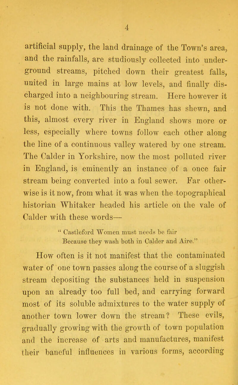 artificial supply, the land drainage of the Town's area, and the rainfalls, are studiously collected into under- ground streams, pitched down their greatest falls, united in large mains at low levels, and finally dis- charged into a neighbouring stream. Here however it is not done with. This the Thames has shewn, and this, almost every river in England shows more or less, especially where towns follow each other along the line of a continuous valley watered by one stream. The Calder in Yorkshire, now the most polluted river in England, is eminently an instance of a once fair stream being converted into a foul sewer. Far other- wise is it now, from what it was when the topographical historian Whitaker headed his article on the vale of Calder with these words— Castleford Women must needs be fair Because they wash both in Calder and Aire. How often is it not manifest that the contaminated water of one town passes along the course of a sluggish stream depositing the substances held in suspension upon an already too full bed, and carrying forward most of its soluble admixtures to the water supply of another town lower down the stream? These evils, gradually growing with the growth of town population and the increase of arts and manufactures, manifest their baneful influences in various forms, according