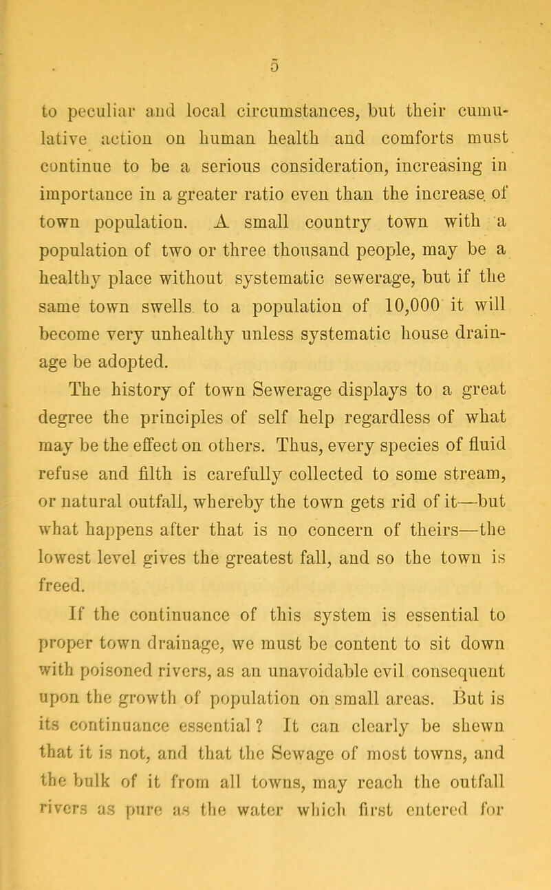 to peculiar aud local circumstances, but their cumu- lative action on human health and comforts must continue to be a serious consideration, increasing in importance in a greater ratio even than the increase of town population. A small country town with a population of two or three thousand people, may be a healthy place without systematic sewerage, but if the same town swells to a population of 10,000 it will become very unhealthy unless systematic house drain- age be adopted. The history of town Sewerage displays to a great degree the principles of self help regardless of what may be the effect on others. Thus, every species of fluid refuse and filth is carefully collected to some stream, or natural outfall, whereby the town gets rid of it—but what happens after that is no concern of theirs—the lowest level gives the greatest fall, and so the town is H freed. If the continuance of this system is essential to proper town drainage, we must be content to sit down with poisoned rivers, as an unavoidable evil consequent upon the growth of population on small areas. But is its continuance essential ? It can clearly be shewn that it is not, and that the Sewage of most towns, and the bulk of it from all towns, may reach the outfall rivers as pure as the water which first entered for