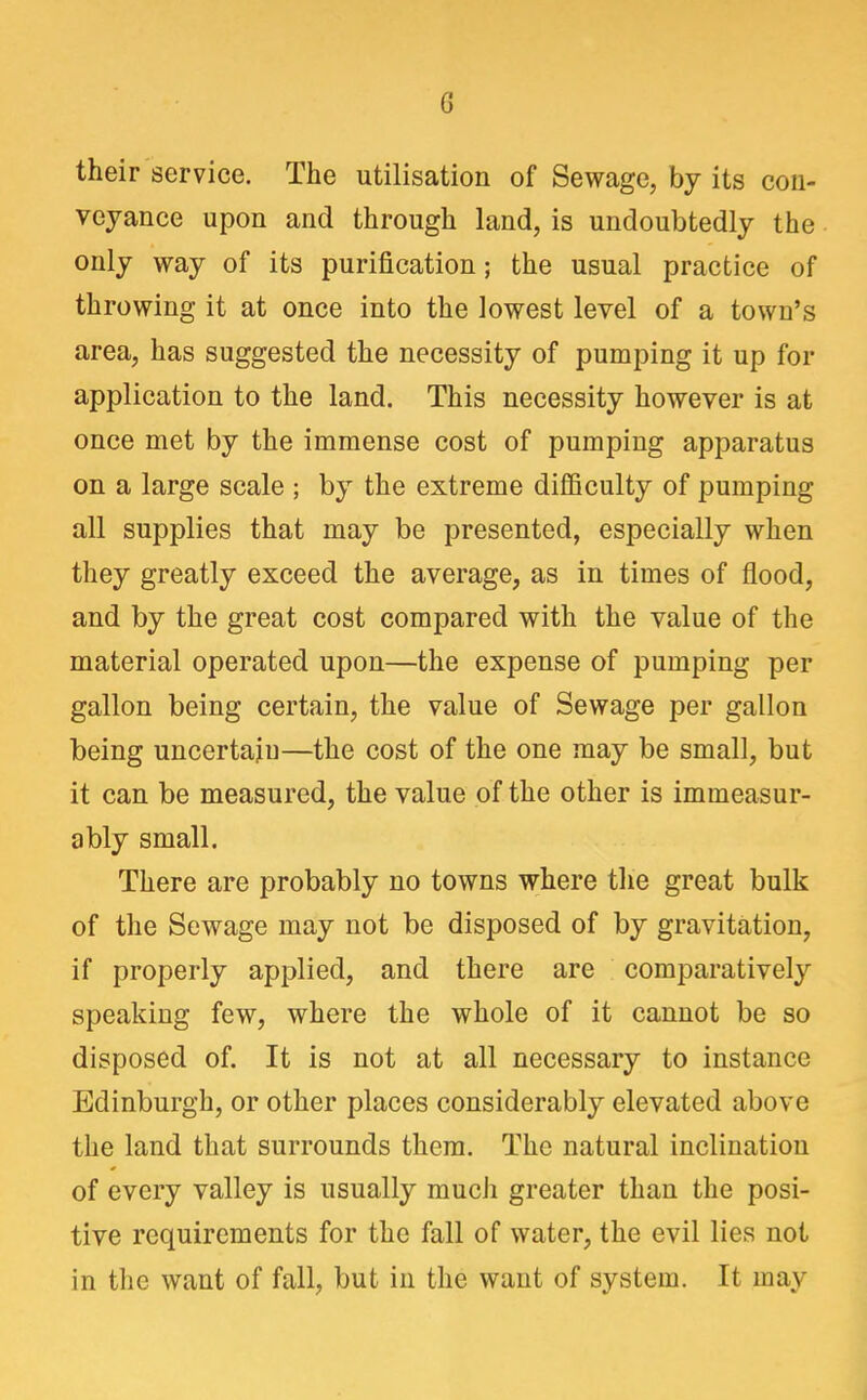 their service. The utilisation of Sewage, by its con- vejance upon and through land, is undoubtedly the only way of its purification; the usual practice of throwing it at once into the lowest level of a town's area, has suggested the necessity of pumping it up for application to the land. This necessity however is at once met by the immense cost of pumping apparatus on a large scale ; by the extreme difficulty of pumping all supplies that may be presented, especially when they greatly exceed the average, as in times of flood, and by the great cost compared with the value of the material operated upon—the expense of pumping per gallon being certain, the value of Sewage per gallon being uncertain—the cost of the one may be small, but it can be measured, the value of the other is immeasur- ably small. There are probably no towns where the great bulk of the Sewage may not be disposed of by gravitation, if properly applied, and there are comparatively speaking few, where the whole of it cannot be so disposed of. It is not at all necessary to instance Edinburgh, or other places considerably elevated above the land that surrounds them. The natural inclination of every valley is usually much greater than the posi- tive requirements for the fall of water, the evil lies not in the want of fall, but in the want of system. It may