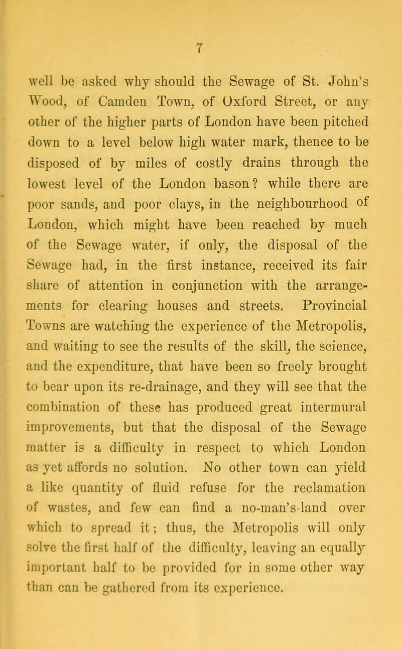 T well be asked why should the Sewage of St. John's Wood, of Camden Town, of Oxford Street, or any other of the higher parts of London have been pitched down to a level below high water mark, thence to be disposed of by miles of costly drains through the lowest level of the London bason? while there are poor sands, and poor clays, in the neighbourhood of Loudon, which might have been reached by much of the Sewage water, if only, the disposal of the Sewage had, in the first instance, received its fair share of attention in conjunction with the arrange- ments for clearing houses and streets. Provincial Towns are watching the experience of the Metropolis, and waiting to see the results of the skilly the science, and the expenditure, that have been so freely brought to bear upon its re-drainage, and they will see that the combination of these has produced great intermural improvements, but that the disposal of the Sewage matter is a difficulty in respect to which London as yet affords no solution. No other town can yield a like quantity of fluid refuse for the reclamation of wastes, and few can find a no-man's-land over which to spread it; thus, the Metropolis will only solve the first half of the difficulty, leaving an equally important half to be provided for in some other way than can be gathered from its experience.