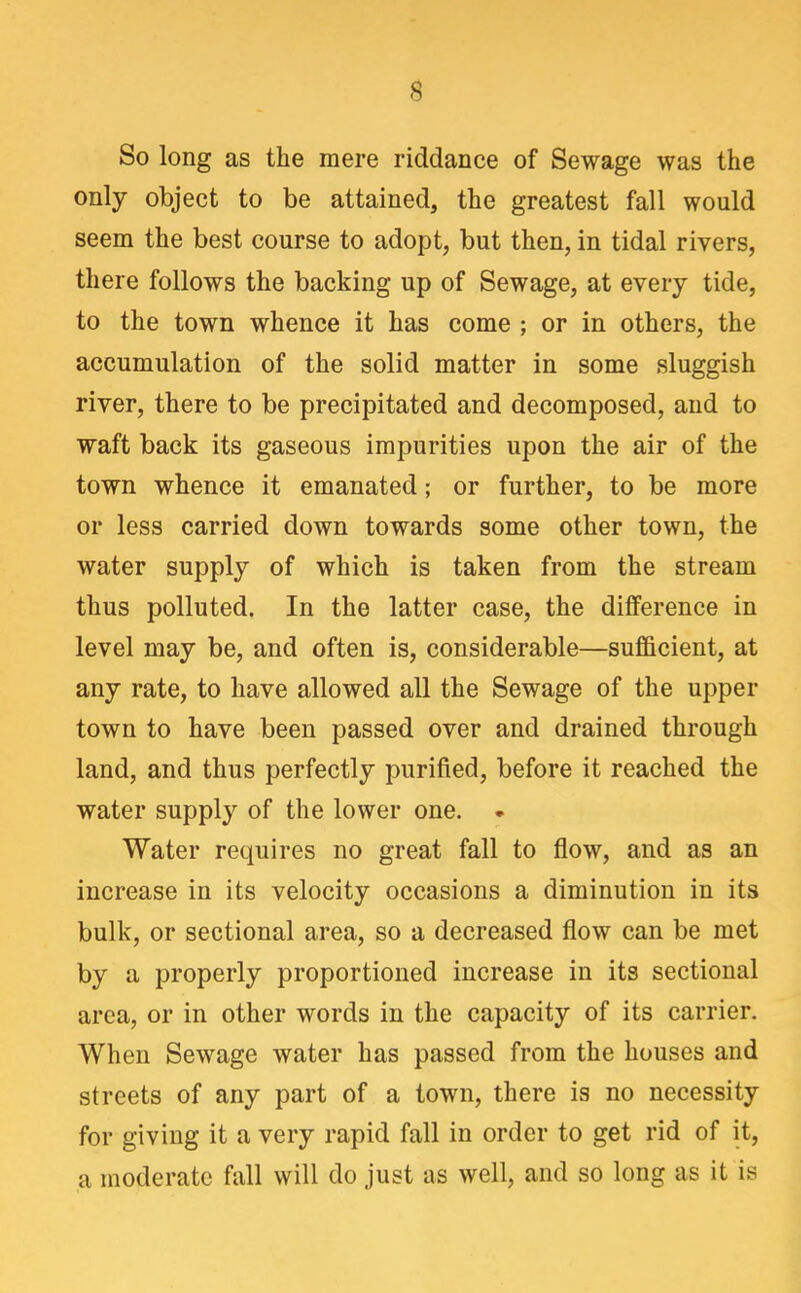 So long as the mere riddance of Sewage was the only object to be attained, the greatest fall would seem the best course to adopt, but then, in tidal rivers, there follows the backing up of Sewage, at every tide, to the town whence it has come ; or in others, the accumulation of the solid matter in some sluggish river, there to be precipitated and decomposed, and to waft back its gaseous impurities upon the air of the town whence it emanated; or further, to be more or less carried down towards some other town, the water supply of which is taken from the stream thus polluted. In the latter case, the difference in level may be, and often is, considerable—sufficient, at any rate, to have allowed all the Sewage of the upper town to have been passed over and drained through land, and thus perfectly purified, before it reached the water supply of the lower one. • Water requires no great fall to flow, and as an increase in its velocity occasions a diminution in its bulk, or sectional area, so a decreased flow can be met by a properly proportioned increase in its sectional area, or in other words in the capacity of its carrier. When Sewage water has passed from the houses and streets of any part of a town, there is no necessity for giving it a very rapid fall in order to get rid of it, a moderate fall will do just as well, and so long as it is