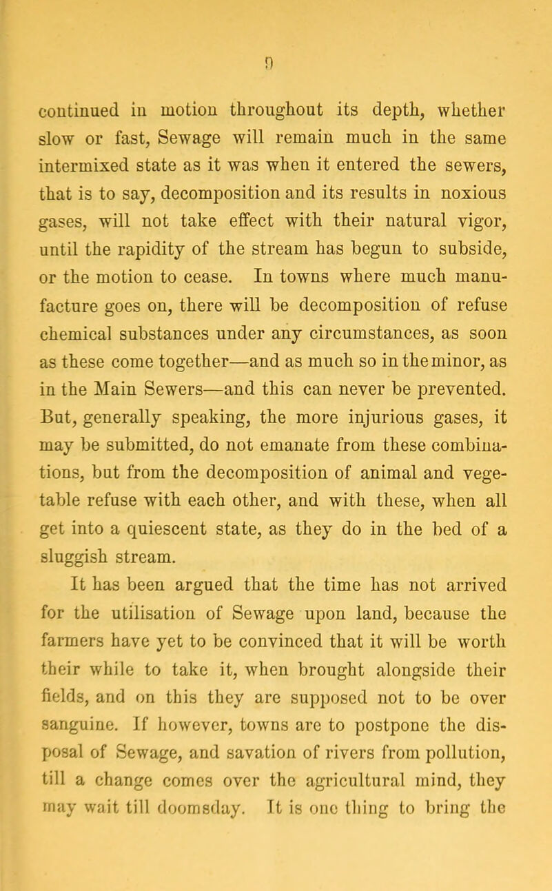 n coutiuued in motion throughout its depth, whether slow or fast, Sewage will remain much in the same intermixed state as it was when it entered the sewers, that is to say, decomposition and its results in noxious gases, will not take effect with their natural vigor, until the rapidity of the stream has begun to subside, or the motion to cease. In towns where much manu- facture goes on, there will be decomposition of refuse chemical substances under any circumstances, as soon as these come together—and as much so in the minor, as in the Main Sewers—and this can never be prevented. But, generally speaking, the more injurious gases, it may be submitted, do not emanate from these combina- tions, but from the decomposition of animal and vege- table refuse with each other, and with these, when all get into a quiescent state, as they do in the bed of a sluggish stream. It has been argued that the time has not arrived for the utilisation of Sewage upon land, because the farmers have yet to be convinced that it will be worth their while to take it, when brought alongside their fields, and on this they are supposed not to be over sanguine. If however, towns are to postpone the dis- posal of Sewage, and savation of rivers from pollution, till a change comes over the agricultural mind, they may wait till doomsday. It is one thing to bring the