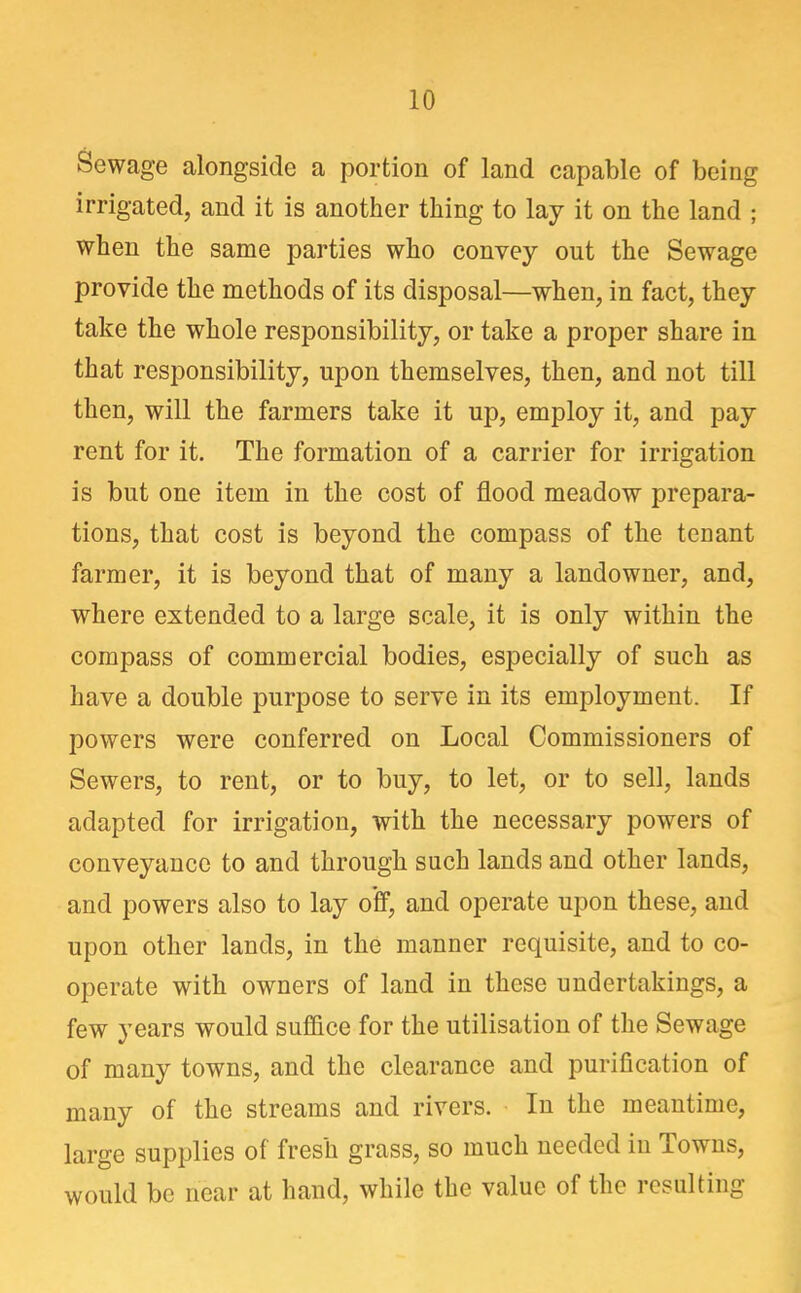 Sewage alongside a portion of land capable of being irrigated, and it is another thing to lay it on the land ; when the same parties who convey out the Sewage provide the methods of its disposal—when, in fact, they take the whole responsibility, or take a proper share in that responsibility, upon themselves, then, and not till then, will the farmers take it up, employ it, and pay rent for it. The formation of a carrier for irrigation is but one item in the cost of flood meadow prepara- tions, that cost is beyond the compass of the tenant farmer, it is beyond that of many a landowner, and, where extended to a large scale, it is only within the compass of commercial bodies, especially of such as have a double purpose to serve in its employment. If powers were conferred on Local Commissioners of Sewers, to rent, or to buy, to let, or to sell, lands adapted for irrigation, with the necessary powers of conveyance to and through such lands and other lands, and powers also to lay off, and operate upon these, and upon other lands, in the manner requisite, and to co- operate with owners of land in these undertakings, a few years would suffice for the utilisation of the Sewage of many towns, and the clearance and purification of many of the streams and rivers. In the meantime, large supplies of fresh grass, so much needed in Towns, would be near at hand, while the value of the resulting