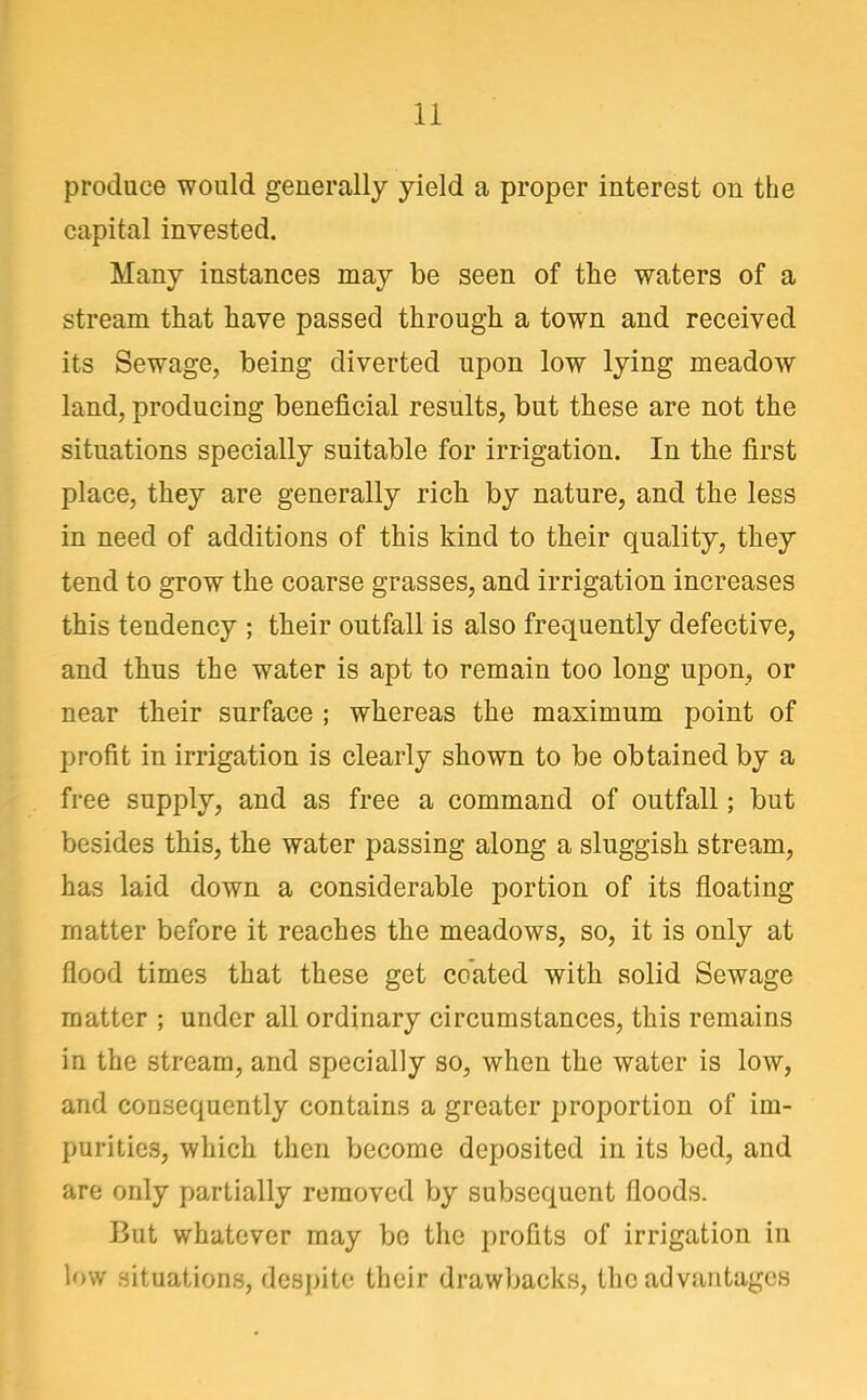 produce would generally yield a proper interest on the capital invested. Many instances may be seen of the waters of a stream that have passed through a town and received its Sewage, being diverted upon low lying meadow land, producing beneficial results, but these are not the situations specially suitable for irrigation. In the first place, they are generally rich by nature, and the less in need of additions of this kind to their quality, they tend to grow the coarse grasses, and irrigation increases this tendency ; their outfall is also frequently defective, and thus the water is apt to remain too long upon, or near their surface ; whereas the maximum point of profit in irrigation is clearly shown to be obtained by a free supply, and as free a command of outfall; but besides this, the water passing along a sluggish stream, has laid down a considerable portion of its floating matter before it reaches the meadows, so, it is only at flood times that these get coated with solid Sewage matter ; under all ordinary circumstances, this remains in the stream, and specially so, when the water is low, and consequently contains a greater proportion of im- purities, which then become deposited in its bed, and are only partially removed by subsequent floods. But whatever may bo the profits of irrigation in low situations, despite their drawbacks, the advantages