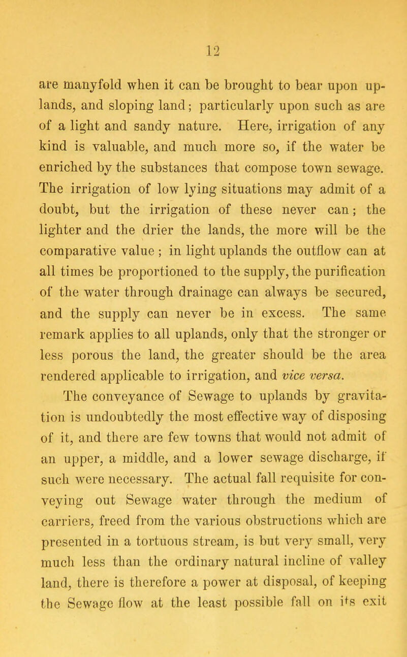 are manyfold when it can be brought to bear upon up- lands, and sloping land; particularly upon such as are of a light and sandy nature. Here, irrigation of any kind is valuable, and much more so, if the water be enriched by the substances that compose town sewage. The irrigation of low lying situations may admit of a doubt, but the irrigation of these never can; the lighter and the drier the lands, the more will be the comparative value ; in light uplands the outflow can at all times be proportioned to the supply, the purification of the water through drainage can always be secured, and the supply can never be in excess. The same remark applies to all uplands, only that the stronger or less porous the land, the greater should be the area rendered applicable to irrigation, and vice versa. The conveyance of Sewage to uplands by gravita- tion is undoubtedly the most effective way of disposing of it, and there are few towns that would not admit of an upper, a middle, and a lower sewage discharge, if such were necessary. The actual fall requisite for con- veying out Sewage water through the medium of carriers, freed from the various obstructions which are presented in a tortuous stream, is but very small, very much less than the ordinary natural incline of valley land, there is therefore a power at disposal, of keeping the Sewage flow at the least possible fall on i^s exit