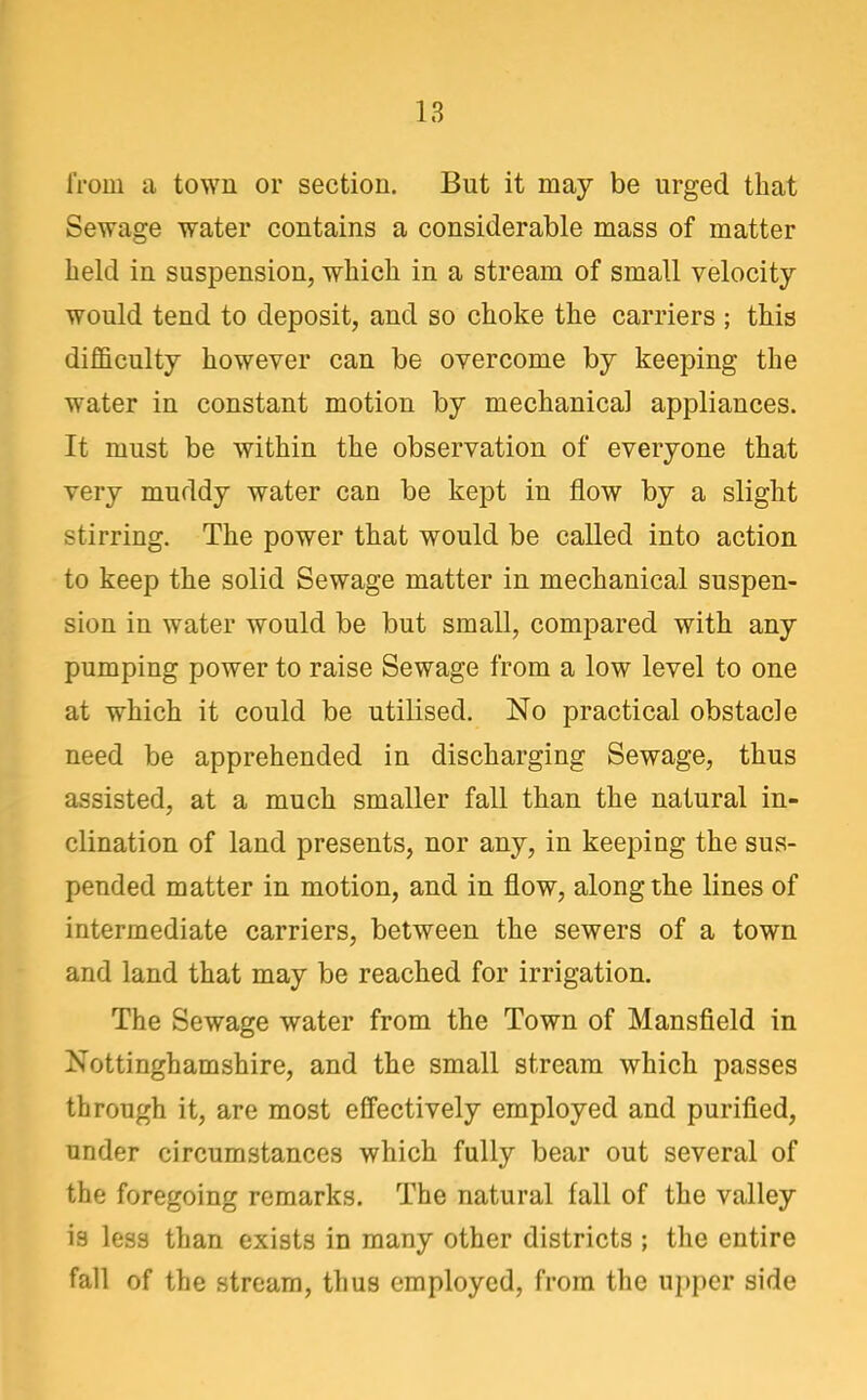 IVom a town or section. But it may be urged that Sewage water contains a considerable mass of matter held in suspension, which in a stream of small velocity would tend to deposit, and so choke the carriers ; this difficulty however can be overcome by keeping the water in constant motion by mechanical appliances. It must be within the observation of everyone that very muddy water can be kept in flow by a slight stirring. The power that would be called into action to keep the solid Sewage matter in mechanical suspen- sion in water would be but small, compared with any pumping power to raise Sewage from a low level to one at which it could be utilised. No practical obstacle need be apprehended in discharging Sewage, thus assisted, at a much smaller fall than the natural in- clination of land presents, nor any, in keeping the sus- pended matter in motion, and in flow, along the lines of intermediate carriers, between the sewers of a town and land that may be reached for irrigation. The Sewage water from the Town of Mansfield in Nottinghamshire, and the small stream which passes through it, are most effectively employed and purified, under circumstances which fully bear out several of the foregoing remarks. The natural fall of the valley is less than exists in many other districts ; the entire fall of the stream, thus employed, from the upper side