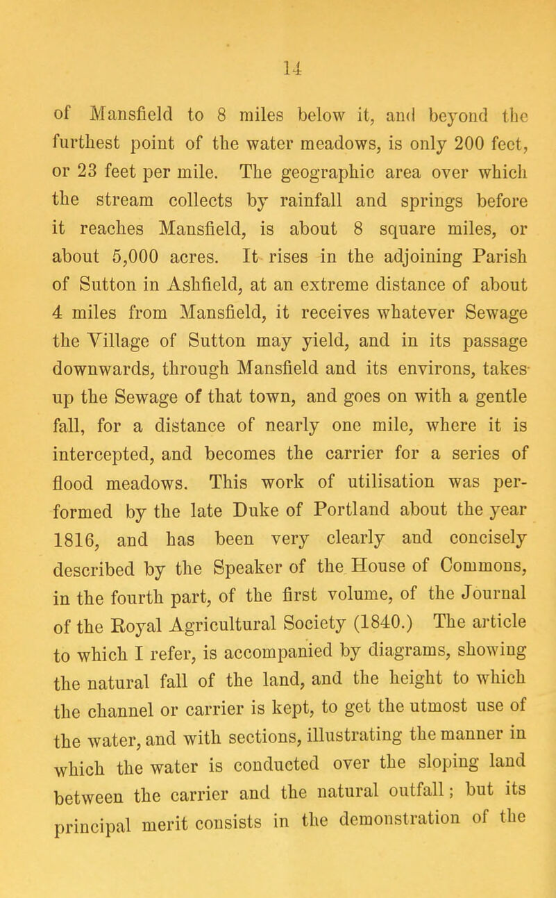 of Mansfield to 8 miles below it, and beyond the furthest point of the water meadows, is only 200 feet, or 23 feet per mile. The geographic area over which the stream collects by rainfall and springs before it reaches Mansfield, is about 8 square miles, or about 5,000 acres. It rises in the adjoining Parish of Sutton in Ashfield, at an extreme distance of about 4 miles from Mansfield, it receives whatever Sewage the Village of Sutton may yield, and in its passage downwards, through Mansfield and its environs, takes- up the Sewage of that town, and goes on with a gentle fall, for a distance of nearly one mile, where it is intercepted, and becomes the carrier for a series of flood meadows. This work of utilisation was per- formed by the late Duke of Portland about the year 1816, and has been very clearly and concisely described by the Speaker of the House of Commons, in the fourth part, of the first volume, of the Journal of the Royal Agricultural Society (1840.) The article to which I refer, is accompanied by diagrams, showing the natural fall of the land, and the height to which the channel or carrier is kept, to get the utmost use of the water, and with sections, illustrating the manner in which the water is conducted over the sloping land between the carrier and the natural outfall; but its principal merit consists in the demonstration of the