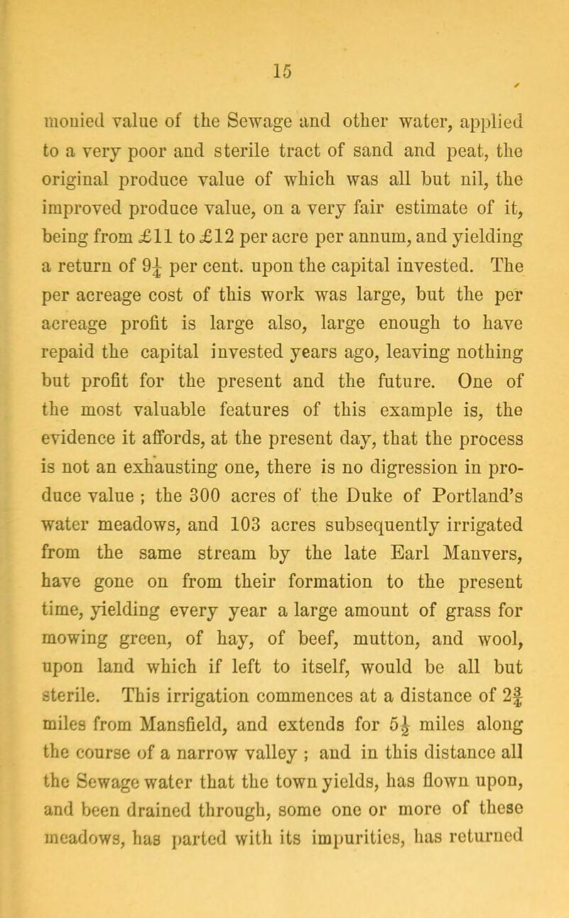 mouied value of the Sewage and other water, applied to a very poor and sterile tract of sand and peat, the original produce value of which was all but nil, the improved produce value, on a very fair estimate of it, being from £11 to £12 per acre per annum, and yielding a return of 9^ per cent, upon the capital invested. The per acreage cost of this work was large, but the per acreage profit is large also, large enough to have repaid the capital invested years ago, leaving nothing but profit for the present and the future. One of the most valuable features of this example is, the evidence it affords, at the present day, that the process is not an exhausting one, there is no digression in pro- duce value ; the 300 acres of the Duke of Portland's water meadows, and 103 acres subsequently irrigated from the same stream by the late Earl Manvers, have gone on from their formation to the present time, yielding every year a large amount of grass for mowing green, of hay, of beef, mutton, and wool, upon land which if left to itself, would be all but sterile. This irrigation commences at a distance of 2| miles from Mansfield, and extends for 5^ miles along the course of a narrow valley ; and in this distance all the Sewage water that the town yields, has flown upon, and been drained through, some one or more of these meadows, has parted witli its impurities, has returned