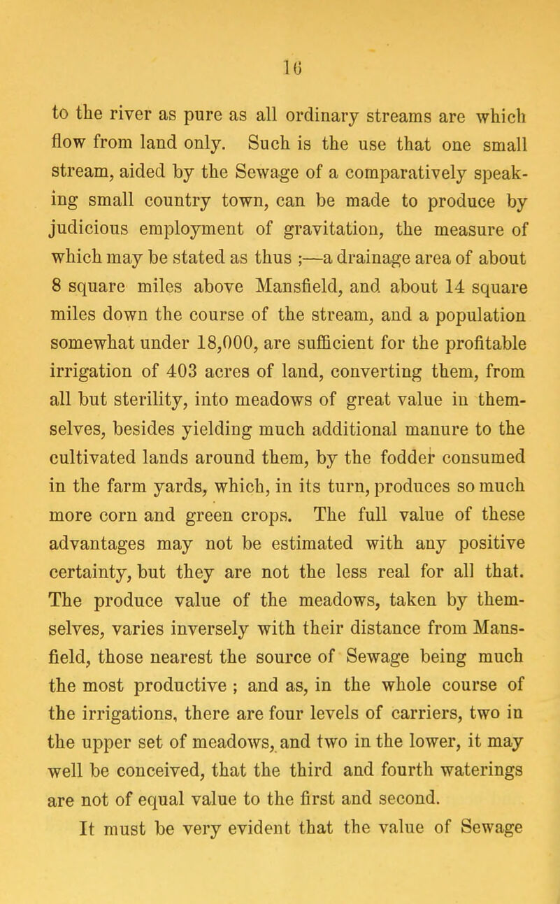 to the river as pure as all ordinary streams are which flow from land only. Such is the use that one small stream, aided by the Sewage of a comparatively speak- ing small country town, can be made to produce by judicious employment of gravitation, the measure of which may be stated as thus ;—a drainage area of about 8 square miles above Mansfield, and about 14 square miles down the course of the stream, and a population somewhat under 18,000, are sufficient for the profitable irrigation of 403 acres of land, converting them, from all but sterility, into meadows of great value in them- selves, besides yielding much additional manure to the cultivated lands around them, by the fodder consumed in the farm yards, which, in its turn, produces so much more corn and green crops. The full value of these advantages may not be estimated with any positive certainty, but they are not the less real for all that. The produce value of the meadows, taken by them- selves, varies inversely with their distance from Mans- field, those nearest the source of Sewage being much the most productive ; and as, in the whole course of the irrigations, there are four levels of carriers, two in the upper set of meadows, and two in the lower, it may well be conceived, that the third and fourth waterings are not of equal value to the first and second. It must be very evident that the value of Sewage