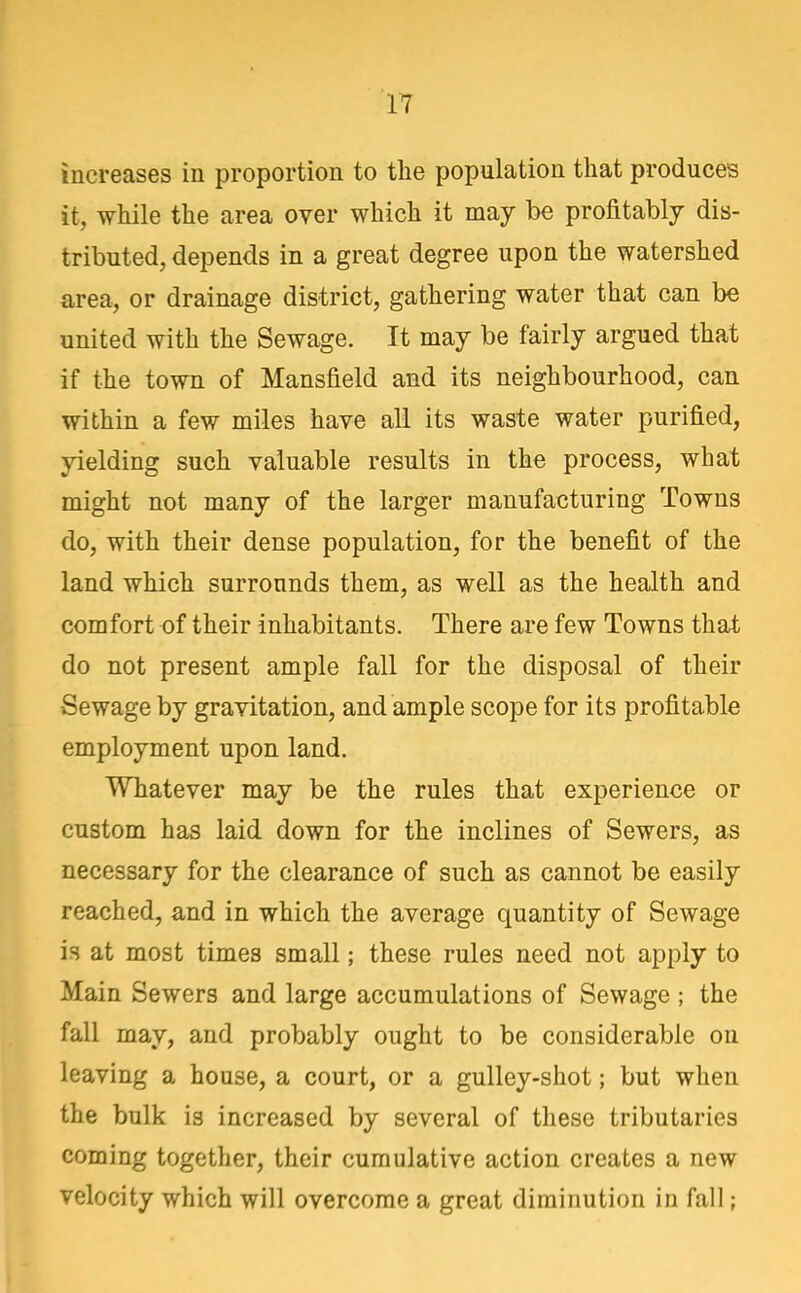 increases in proportion to the population that produces it, while the area over which it may be profitably dis- tributed, depends in a great degree upon the watershed area, or drainage district, gathering water that can be united with the Sewage. It may be fairly argued that if the town of Mansfield and its neighbourhood, can within a few miles have all its waste water purified, yielding such valuable results in the process, what might not many of the larger manufacturing Towns do, with their dense population, for the benefit of the land which surrounds them, as well as the health and comfort of their inhabitants. There are few Towns that do not present ample fall for the disposal of their Sewage by gravitation, and ample scope for its profitable employment upon land. Whatever may be the rules that experience or custom has laid down for the inclines of Sewers, as necessary for the clearance of such as cannot be easily reached, and in which the average quantity of Sewage is at most times small; these rules need not apply to Main Sewers and large accumulations of Sewage ; the fall may, and probably ought to be considerable on leaving a house, a court, or a gulley-shot; but when the bulk is increased by several of these tributaries coming together, their cumulative action creates a new velocity which will overcome a great diminution in fall;