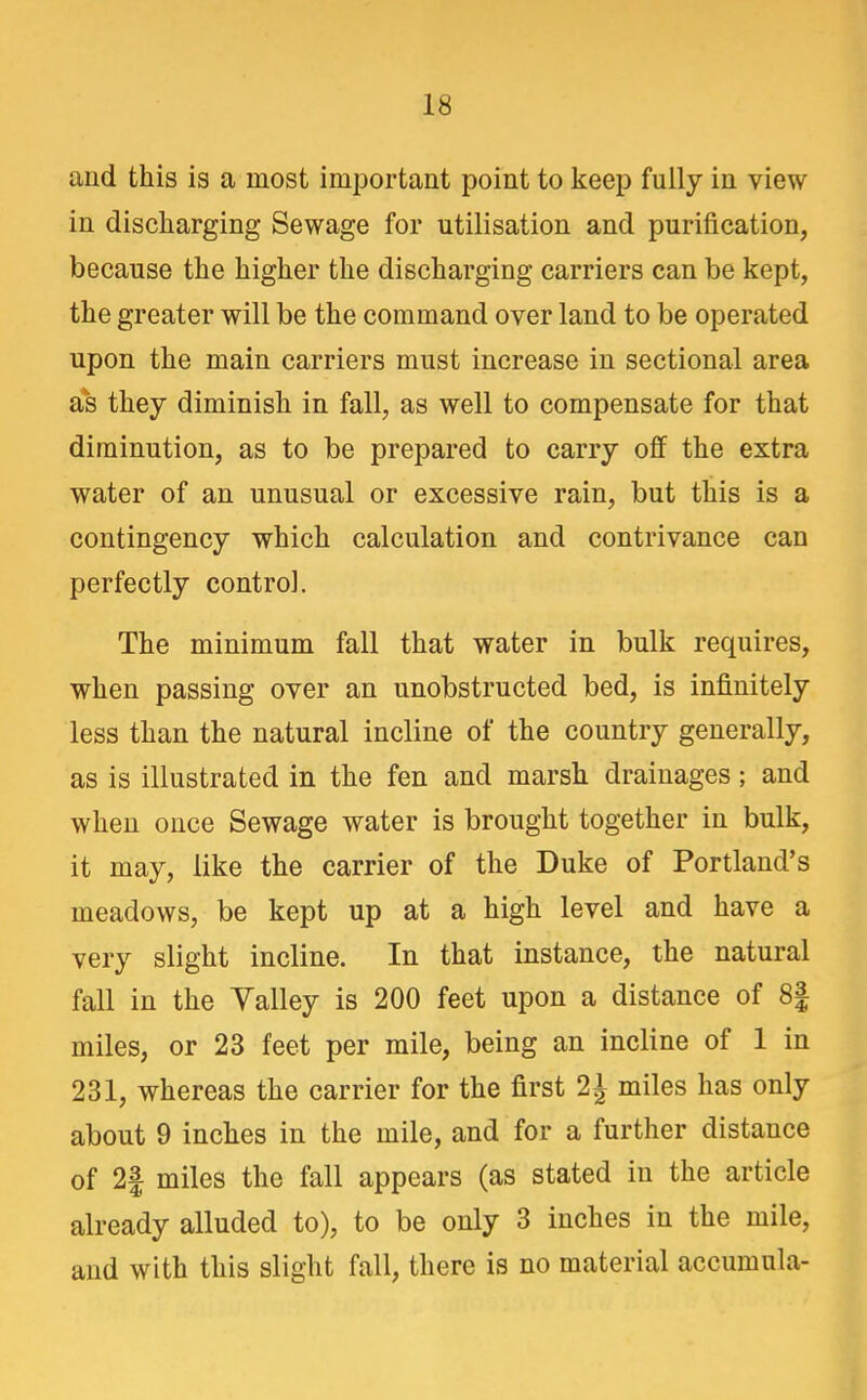 and this is a most important point to keep fully in view in discharging Sewage for utilisation and purification, because the higher the discharging carriers can be kept, the greater will be the command over land to be operated upon the main carriers must increase in sectional area as they diminish in fall, as well to compensate for that diminution, as to be prepared to carry off the extra water of an unusual or excessive rain, but this is a contingency which calculation and contrivance can perfectly control. The minimum fall that water in bulk requires, when passing over an unobstructed bed, is infinitely less than the natural incline of the country generally, as is illustrated in the fen and marsh drainages; and when once Sewage water is brought together in bulk, it may, like the carrier of the Duke of Portland's meadows, be kept up at a high level and have a very slight incline. In that instance, the natural fall in the Valley is 200 feet upon a distance of 8| miles, or 23 feet per mile, being an incline of 1 in 231, whereas the carrier for the first 2^ miles has only about 9 inches in the mile, and for a further distance of 2| miles the fall appears (as stated in the article already alluded to), to be only 3 inches in the mile, and with this slight fall, there is no material accumnla-