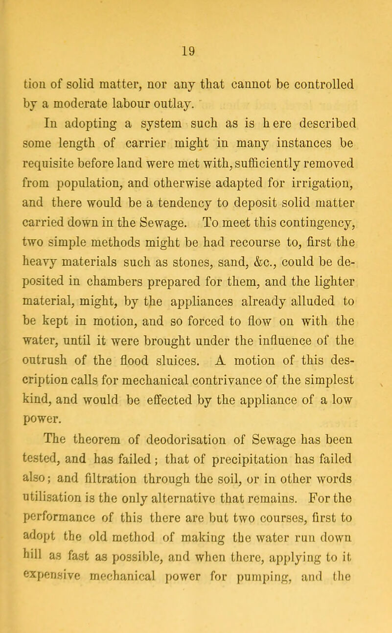tion of solid matter, nor any that cannot be controlled by a moderate labour outlay. In adopting a system such as is here described some length of carrier might in many instances be requisite before land were met with, suflflciently removed from population, and otherwise adapted for irrigation, and there would be a tendency to deposit solid matter carried down in the Sewage. To meet this contingency, two simple methods might be had recourse to, first the heavy materials such as stones, sand, &c., could be de- posited in chambers prepared for them, and the lighter material, might, by the appliances already alluded to be kept in motion, and so forced to flow on with the water, until it were brought under the influence of the outrush of the flood sluices. A motion of this des- cription calls for mechanical contrivance of the simplest kind, and would be effected by the appliance of a low power. The theorem of deodorisation of Sewage has been tested, and has failed ; that of precipitation has failed also; and filtration through the soil, or in other words utilisation is the only alternative that remains. For the performance of this there are but two courses, first to adopt the old method of making the water run down hill as fast as possible, and when there, applying to it expensive mechanical power for pumping, and the