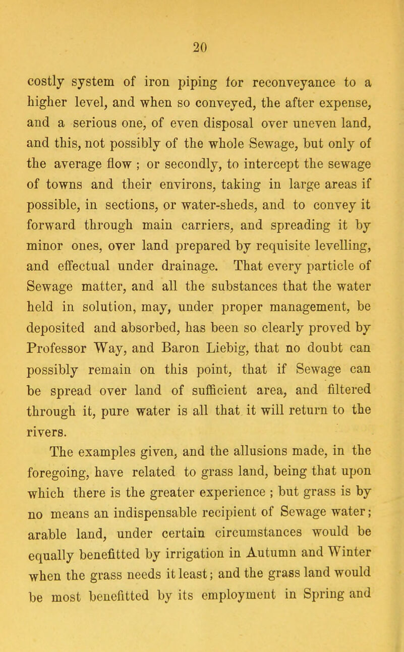 costly system of iron piping for reconveyance to a higher level, and when so conveyed, the after expense, and a serious one, of even disposal over uneven land, and this, not possibly of the whole Sewage, but only of the average flow ; or secondly, to intercept the sewage of towns and their environs, taking in large areas if possible, in sections, or water-sheds, and to convey it forward through main carriers, and spreading it by minor ones, over land prepared by requisite levelling, and effectual under drainage. That every particle of Sewage matter, and all the substances that the water held in solution, may, under proper management, be deposited and absorbed, has been so clearly proved by Professor Way, and Baron Liebig, that no doubt can possibly remain on this point, that if Sewage can be spread over land of sufficient area, and filtered through it, pure water is all that it will return to the rivers. The examples given, and the allusions made, in the foregoing, have related to grass land, being that upon which there is the greater experience ; but grass is by no means an indispensable recipient of Sewage water; arable land, under certain circumstances would be equally benefitted by irrigation in Autumn and Winter when the grass needs it least; and the grass land would be most benefitted by its employment in Spring and