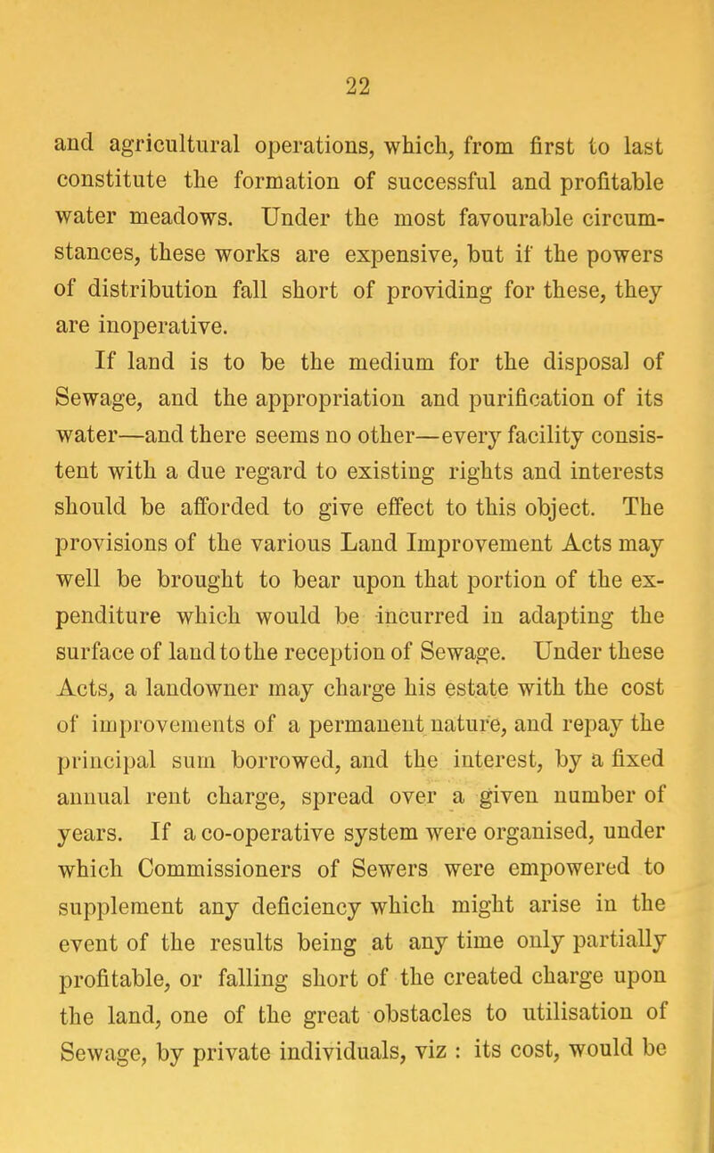 and agricultural operations, which, from first to last constitute the formation of successful and profitable water meadows. Under the most favourable circum- stances, these works are expensive, but if the powers of distribution fall short of providing for these, they are inoperative. If land is to be the medium for the disposal of Sewage, and the appropriation and purification of its water—and there seems no other—every facility consis- tent with a due regard to existing rights and interests should be afforded to give effect to this object. The provisions of the various Land Improvement Acts may well be brought to bear upon that portion of the ex- penditure which would be incurred in adapting the surface of land to the reception of Sewage. Under these Acts, a landowner may charge his estate with the cost of improvements of a permanent nature, and repay the principal sum borrowed, and the interest, by a fixed annual rent charge, spread over a given number of years. If a co-operative system were organised, under which Commissioners of Sewers were empowered to supplement any deficiency which might arise in the event of the results being at any time only partially profitable, or falling short of the created charge upon the land, one of the great obstacles to utilisation of Sewage, by private individuals, viz : its cost, would be