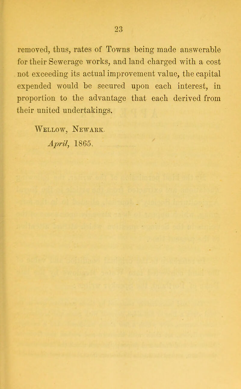removed, thus, rates of Towns being made answerable for their Sewerage works, and land charged with a cost not exceeding its actual improvement value, the capital expended would be secured upon each interest, in proportion to the advantage that each derived from their united undertakings. Wellow, Newark. April, 1865>