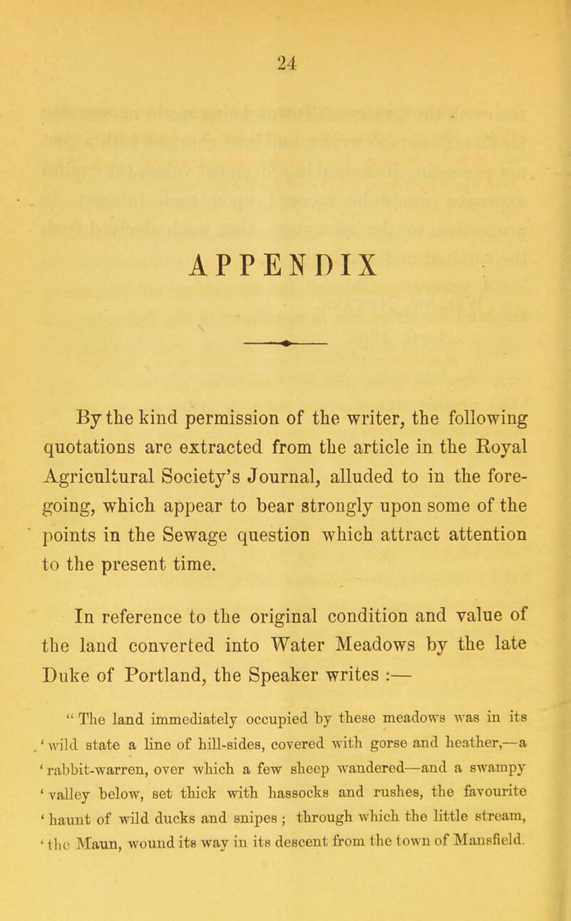APPENDIX By the kind permission of the writer, the following quotations are extracted from the article in the Royal Agricultural Society's Journal, alluded to in the fore- going, which appear to bear strongly upon some of the points in the Sewage question which attract attention to the present time. In reference to the original condition and value of the land converted into Water Meadows by the late Duke of Portland, the Speaker writes :—  The land immediately occupied by these meadows was in its • wild state a line of hill-sides, covered with gorse and heather,—a ' rabbit-warren, over which a few sheep wandered—and a swampy ' valley below, set thick with hassocks and rushes, the favourite ' haunt of wild ducks and snipes ; through which the little stream, ' tlic Maun, wound its way in its descent from the town of Mansfield.