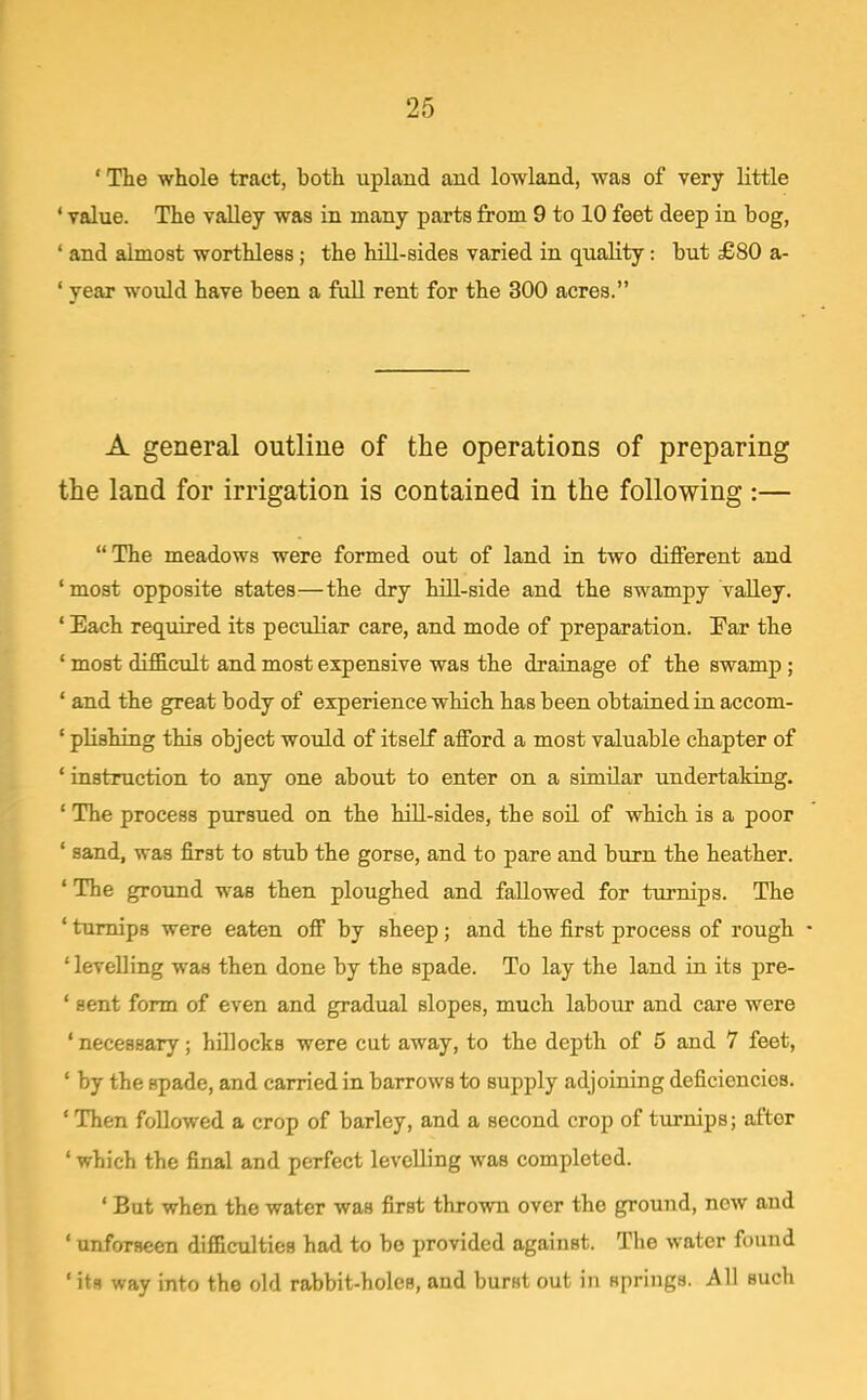' The whole tract, both upland and lowland, waa of very little ' value. The valley was in many parts from 9 to 10 feet deep in bog, ' and almost worthless ; the lull-sides varied in quality: but £80 a- ' year would have been a full rent for the 300 acres. A general outline of the operations of preparing the land for irrigation is contained in the following :— The meadows were formed out of land in two different and ' most opposite states—the dry hill-side and the swampy valley. ' Each required its peculiar care, and mode of preparation. Par the ' most difficult and most expensive was the drainage of the swamp; ' and the great body of experience which has been obtained iu accom- ' pUshing this object would of itself afford a most valuable chapter of ' instruction to any one about to enter on a similar undertaking. ' The process pursued on the hiU-sides, the soil of which is a poor ' sand, was first to stub the gorse, and to pare and burn the heather. 'The ground was then ploughed and fallowed for turnips. The ' turnips were eaten off by sheep; and the first process of rough ' levelling was then done by the spade. To lay the land in its pre- ' sent form of even and gradual slopes, much labour and care were ' necessary; hillocks were cut away, to the depth of 5 and 7 feet, ' by the spade, and carried in barrows to supply adjoining deficiencies. ' Then followed a crop of barley, and a second crop of turnips; after ' which the final and perfect levelling was completed. ' But when the water was first thrown over the ground, now and ' unforseen difficulties had to be provided against. The water found ' its way into the old rabbit-holes, and burst out in springs. All such