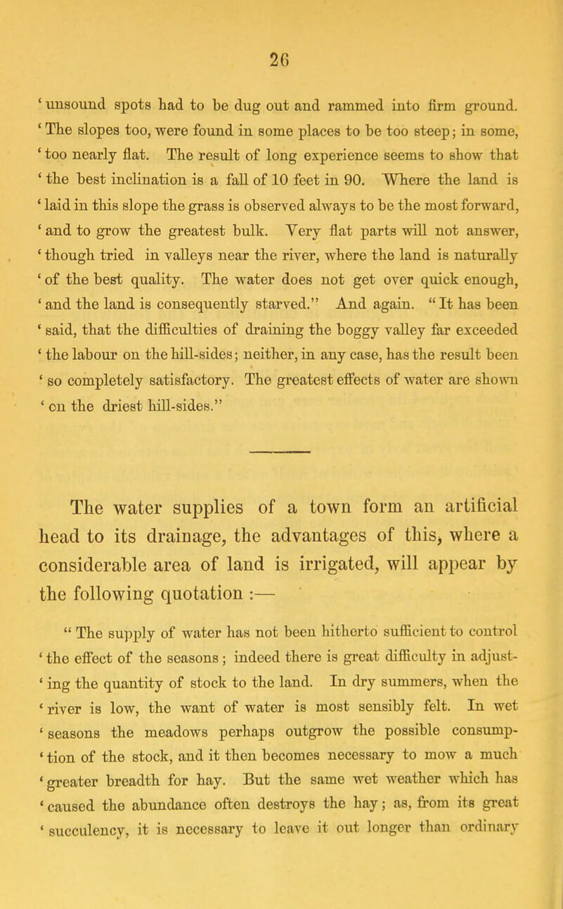 ' uusound spots had to be dug out and rammed into firm ground. ' The slopes too, were found in some places to be too steep; in some, ' too nearly flat. The result of long experience seems to show that ' the best inclination is a fall of 10 feet in 90. Where the land is ' laid in this slope the grass is observed always to be the most forward, ' and to grow the greatest bulk. Yery flat parts will not answer, ' though tried in valleys near the river, where the land is naturally ' of the best quality. The water does not get over quick enough, ' and the land is consequently starved. And again.  It has been ' said, that the difiiculties of draining the boggy valley far exceeded ' the labour on the hill-sides; neither, in any case, has the result been ' so completely satisfactory. The greatest effects of water are shown ' on the driest hill-sides. The water supplies of a town form an artificial head to its drainage, the advantages of this, where a considerable area of land is irrigated, will appear by the following quotation :—  The supply of water has not been hitherto sufficient to control * the effect of the seasons ; indeed there is great difficulty in adjust- ' ing the quantity of stock to the land. In dry summers, when the * river is low, the want of water is most sensibly felt. In wet ' seasons the meadows perhaps outgrow the possible consump- ' tion of the stock, and it then becomes necessary to mow a much ' greater breadth for hay. But the same wet weather which has ' caused the abundance often destroys the hay; as, from its great ' succulency, it is necessary to leave it out longer than ordinary
