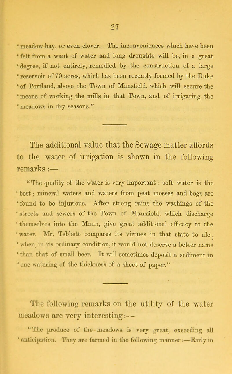' meadow-hay, or even clover. The inconveniences which have been ' felt from a want of water and long droughts will be, in a great ' degree, if not entirely, remedied by the construction of a large ' reservoir of 70 acres, which has been recently formed by the Duke ' of Portland, above the Town of Mansfield, which wiU secure the ' means of working the mills in that Town, and of irrigating the ' meadows in dry seasons. The additional value that the Sewage matter affords to the water of irrigation is shown in the following remarks :— The quality of the water is very important: soft water is the ' best; mineral waters and waters from peat mosses and bogs are ' found to be injurious. After strong rains the washings of the ' streets and sewers of the Town of Mansfield, which discharge ' themselves into the Maun, give great additional efficacy to the ' water. Mr. Tebbett compares its virtues in that state to ale. ' when, in its ordinary condition, it would not deserve a better name ' than that of small beer. It wiU sometimes deposit a sediment in ' one watering of the thickness of a sheet of paper. The following remarks on the utility of the water meadows are very interesting :-- The produce of the meadows is very great, exceeding all ' anticipation. They are farmed in the following manner:—Early in