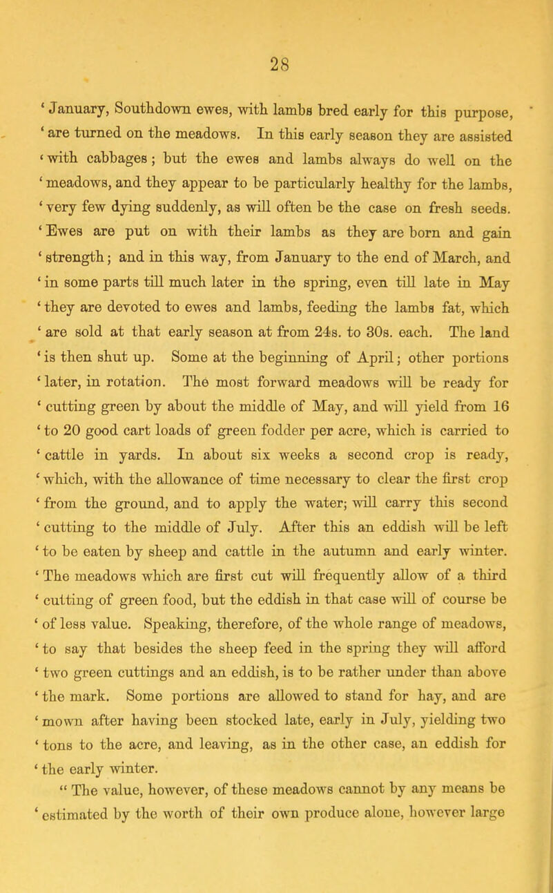 ' January, Soutlidowii ewes, witli lambs bred early for this purpose, ' are turned on the meadows. In tbis early season tbey are assisted ' with cabbages; but the ewes and lambs always do well on the ' meadows, and they appear to be particularly healthy for the lambs, ' very few dying suddenly, as will often be the case on fresh seeds. * Ewes are put on with their lambs as they are born and gain ' strength; and in this way, from January to the end of March, and ' in some parts till much later in the spring, even till late in May ' they are devoted to ewes and lambs, feeding the lambs fat, which ' are sold at that early season at from 24s. to 30s. each. The land ' is then shut up. Some at the beginning of April; other portions 'later, in rotation. The most forward meadows will be ready for ' cutting green by about the middle of May, and will yield from 16 ' to 20 good cart loads of green fodder per acre, which is carried to ' cattle in yards. In about six weeks a second crop is ready, ' which, with the allowance of time necessary to clear the first crop ' from the ground, and to apply the water; wiU carry this second ' cutting to the middle of July. After this an eddish will be left * to be eaten by sheep and cattle in the autumn and early winter. ' The meadows which are first cut will frequently allow of a third ' cutting of green food, but the eddish in that case will of course be ' of less value. Speaking, therefore, of the whole range of meadows, ' to say that besides the sheep feed in the spring they will afford ' two green cuttings and an eddish, is to be rather under than above * the mark. Some portions are allowed to stand for hay, and are 'mown after having been stocked late, early in July, yielding two ' tons to the acre, and leaving, as in the other case, an eddish for ' the early winter.  The value, however, of these meadows cannot by any means be * estimated by the worth of their own produce alone, however large