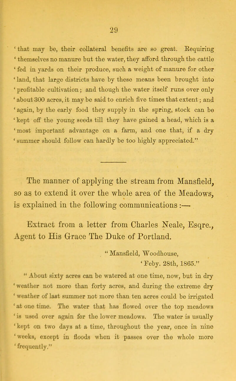 ' that may be, their collateral benefits are so great. Eequiring ' themselyes no manure but the water, they aflford through the cattle ' fed in yards on their produce, such a weight of manure for other ' land, that large districts have by these means been brought into ' profitable cultivation; and though the water itself runs over only ' about 300 acres, it may be said to enrich five times that extent; and ' again, by the early food they supply in the spring, stock can be ' kept off the young seeds till they have gained a head, which is a 'most important advantage on a farm, and one that, if a dry ' summer shoiild follow can hardly be too highly appreciated, The manner of applying the stream from Mansfield, so as to extend it over the whole area of the Meadows, is explained in the following communications:— Extract from a letter from Charles Neale, Esqre., Agent to His Grace The Duke of Portland. Mansfield, Woodhouse, •Feby. 28th, 1865. About sixty acres can be watered at one time, now, but in dry 'weather not more than forty acres, and during the extreme dry ' weather of last summer not more than ten acres could be irrigated ' at one time. The water that has flowed over the top meadows ' is used over again for the lower meadows. The water is usually 'kept on two days at a time, throughout the year, once in nine 'weeks, except in floods when it passes over the whole more ' frequently.