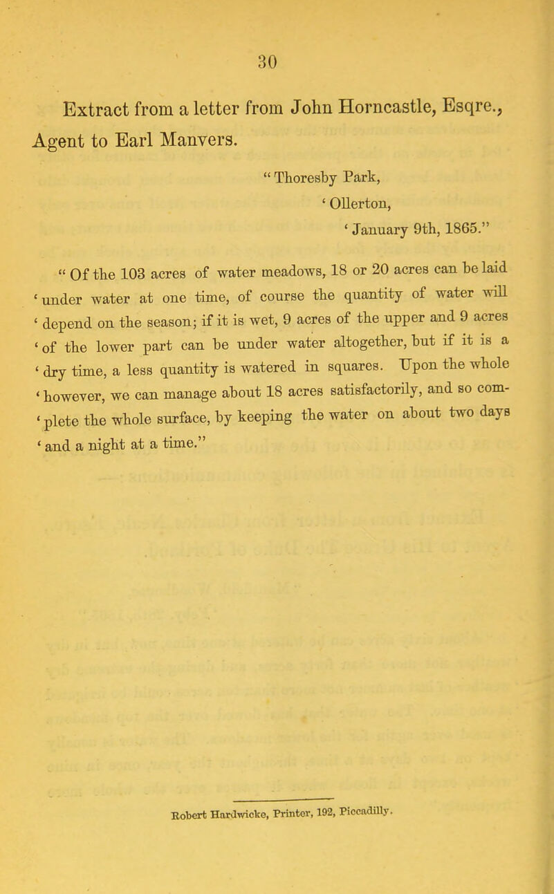 Extract from a letter from John Horncastle, Esqre., Agent to Earl Manvers. Thoresby Park, ' Ollerton, * January 9th, 1865. « Of the 103 acres of water meadows, 18 or 20 acres can be laid ' under water at one time, of course the quantity of water wiU ' depend on the season; if it is wet, 9 acres of the upper and 9 acres ' of the lower part can be under water altogether, but if it is a ' dry time, a less quantity is watered in squares. Upon the whole ' however, we can manage about 18 acres satisfactorHy, and so com- 'plete the whole surface, by keeping the water on about two days ' and a night at a time. Bobert HaraTvicko, Printer, 192, PiccadUly.