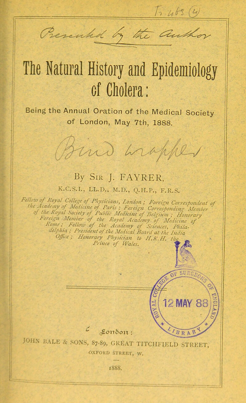 The Natural History and Epidemiology of Cholera; Being the Annual Oration of the IViedical Society of London, May 7th, 1888. By Sir J. FAYRER, K.C.S.I., LL.D.. M.D., Q.H.P., F.R.S. Fellow of Royal College of Physicians, London; Foreign Correspondent of the Academy of Medicine of Paris; Foreign Corresponding Member of the Koyal Society of Public Medicine of Belgium ; Honorary Foreign Member of the Royal Acadetny of Medicine of ^^^''^'^ °f ^''^ Academy of Sciences, Phila- <Mphta ; President of the Medical Board at the India Office; Honoraiy Physician to H.R H. the Prince of Wales. JOHN liAU: SONS, 87-89, GREAT TITCIIFIKLdTtREET, OXFOKO STRKKC, w. 1888.