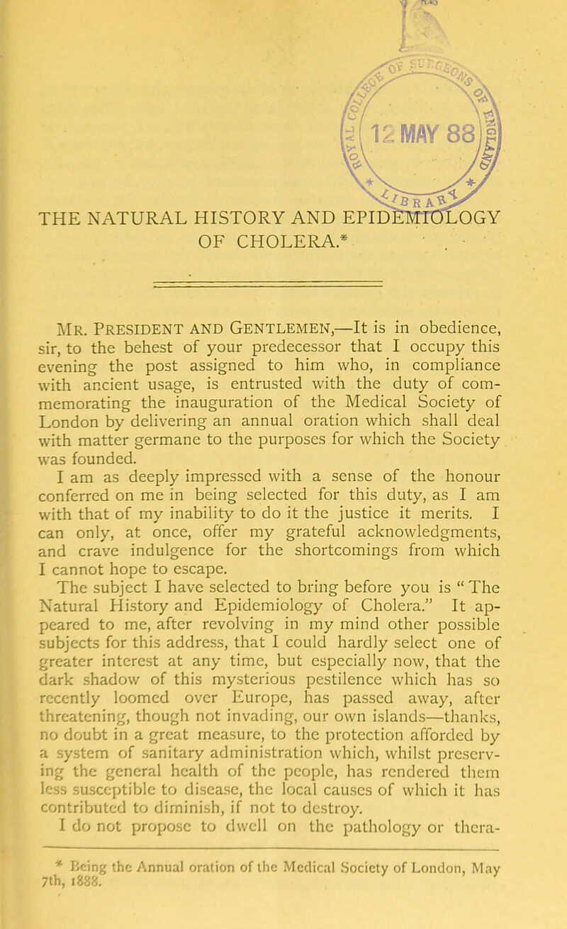 Mr. President and Gentlemen,—It is in obedience, sir, to the behest of your predecessor that I occupy this evening the post assigned to him who, in compliance with ancient usage, is entrusted with the duty of com- memorating the inauguration of the Medical Society of London by delivering an annual oration which shall deal with matter germane to the purposes for which the Society was founded. I am as deeply impressed with a sense of the honour conferred on me in being selected for this duty, as I am with that of my inability to do it the justice it merits. I can only, at once, offer my grateful acknowledgments, and crave indulgence for the shortcomings from which I cannot hope to escape. The subject I have selected to bring before you is  The Natural History and Epidemiology of Cholera. It ap- peared to me, after revolving in my mind other possible subjects for this address, that I could hardly select one of greater interest at any time, but especially now, that the dark .shadow of this mysterious pestilence which has so recently loomed over Europe, has passed away, after threatening, though not invading, our own island.s—thanks, no doubt in a great measure, to the protection afforded by a system of sanitary administration which, whilst preserv- ing the general health of the people, has rendered them less susceptible to disease, the local cau.ses of which it has contributed to diminish, if not to destroy. I do not propose to dwell on the pathology or thera- * Being the Annual oration of liie Medical Society of London, 7th, 1888.